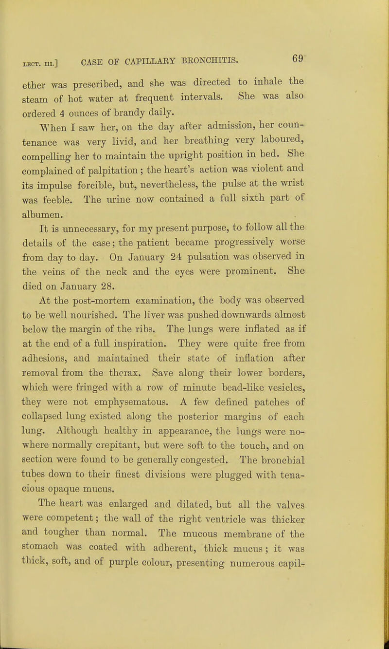 ether was prescribed, and she was directed to inhale the steam of hot water at frequent intervals. She was also ordered 4 ounces of brandy daily. When I saw her, on the day after admission, her coun- tenance was very livid, and her breathing very laboured, compelling her to maintain the upright position in bed. She complained of palpitation; the heart's action was violent and its impulse forcible, but, nevertheless, the pulse at the wrist was feeble. The urine now contained a full sixth part of albumen. It is unnecessary, for my present purpose, to follow all the details of the case; the patient became progressively worse from day to day. On January 24 pulsation was observed in the veins of the neck and the eyes were prominent. She died on January 28. At the post-mortem examination, the body was observed to be well nourished. The liver was pushed downwards almost below the margin of the ribs. The lungs were inflated as if at the end of a full inspiration. They were quite free from adhesions, and maintained their state of inflation after removal from the thorax. Save along their lower borders, which were fringed with a row of minute bead-like vesicles, they were not emphysematous. A few defined patches of collapsed lung existed along the posterior margins of each lung. Although healthy in appearance, the lungs were no- where normally crepitant, but were soft to the touch, and on section were found to be generally congested. The bronchial tubes down to their finest divisions were plugged with tena- cious opaque mucus. The heart was enlarged and dilated, but all the valves were competent; the wall of the right ventricle was thicker and tougher than normal. The mucous membrane of the stomach was coated with adherent, thick mucus; it was thick, soft, and of purple colour, presenting numerous capil-