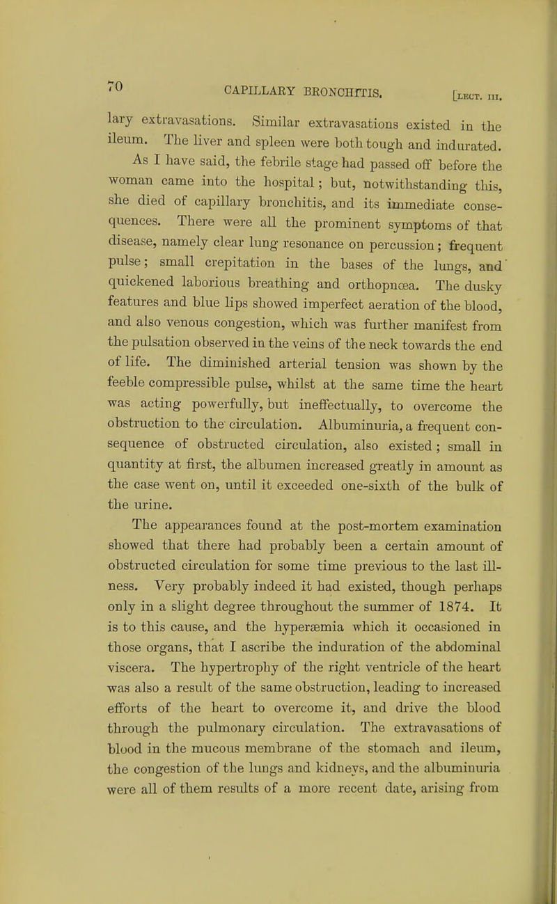 lary extravasations. Similar extravasations existed in the ileum. The liver and spleen were both tough and indurated. As I have said, the febrile stage had passed off before the woman came into the hospital; but, notwithstanding this, she died of capillary bronchitis, and its immediate conse- quences. There were all the prominent symptoms of that disease, namely clear lung resonance on percussion; frequent pulse; small crepitation in the bases of the lungs, and' quickened laborious breathing and orthopncea. The dusky features and blue lips showed imperfect aeration of the blood, and also venous congestion, which was further manifest from the pulsation observed in the veins of the neck towards the end of life. The diminished arterial tension was shown by the feeble compressible pulse, whilst at the same time the heart was acting powerfully, but ineffectually, to overcome the obstruction to the circulation. Albuminuria, a frequent con- sequence of obstructed circulation, also existed ; small in quantity at first, the albumen increased greatly in amount as the case went on, until it exceeded one-sixth of the bulk of the urine. The appearances found at the post-mortem examination showed that there had probably been a certain amount of obstructed circulation for some time previous to the last ill- ness. Very probably indeed it had existed, though perhaps only in a slight degree throughout the summer of 1874. It is to this cause, and the hyperemia which it occasioned in those organs, that I ascribe the induration of the abdominal viscera. The hypertrophy of the right ventricle of the heart was also a result of the same obstruction, leading to increased efforts of the heart to overcome it, and drive the blood through the pulmonary circulation. The extravasations of blood in the mucous membrane of the stomach and ileum, the congestion of the lungs and kidneys, and the albuminuria were all of them results of a more recent date, arising from