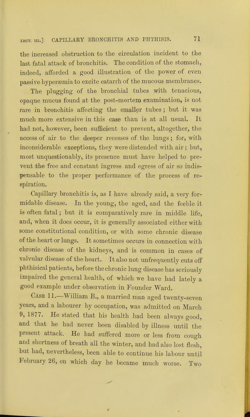 the increased obstruction to the circulation incident to the last fatal attack of bronchitis. The condition of the stomach, indeed, afforded a good illustration of the power of even passive hypei'semia to excite catarrh of the mucous membranes. The plugging of the bronchial tubes with tenacious, opaque mucus found at the post-mortem examination, is not rare in bronchitis affecting the smaller tubes; but it was much more extensive in this case than is at all usual. It had not, however, been sufficient to prevent, altogether, the access of air to the deeper recesses of the lungs; for, with inconsiderable exceptions, they were distended with air ; but, most unquestionably, its presence must have helped to pre- vent the free and constant ingress and egress of air so indis- pensable to the proper performance of the process of re- spiration. Capillary bronchitis is, as I have already said, a very for- midable disease. In the young, the aged, and the feeble it is often fatal; but it is comparatively rare in middle life, and, when it does occur, it is generally associated either with some constitutional condition, or with some chronic disease of the heart or lungs. It sometimes occurs in connection with chronic disease of the kidneys, and is common in cases of valvular disease of the heart. It also not unfrequently cuts off phthisical patients, before the chronic lung disease has seriously impaired the general health, of which we have had lately a good example under observation in Founder Ward. Case 11.—William B., a married man aged twenty-seven years, and a labourer by occupation, was admitted on March 9, 1877. He stated that his health had been always good, and that he had never been disabled by illness until the present attack. He had suffered more or less from cough and shortness of breath all the winter, and had also lost flesh, but had, nevertheless, been able to continue his labour until February 26, on which day he became much worse. Two