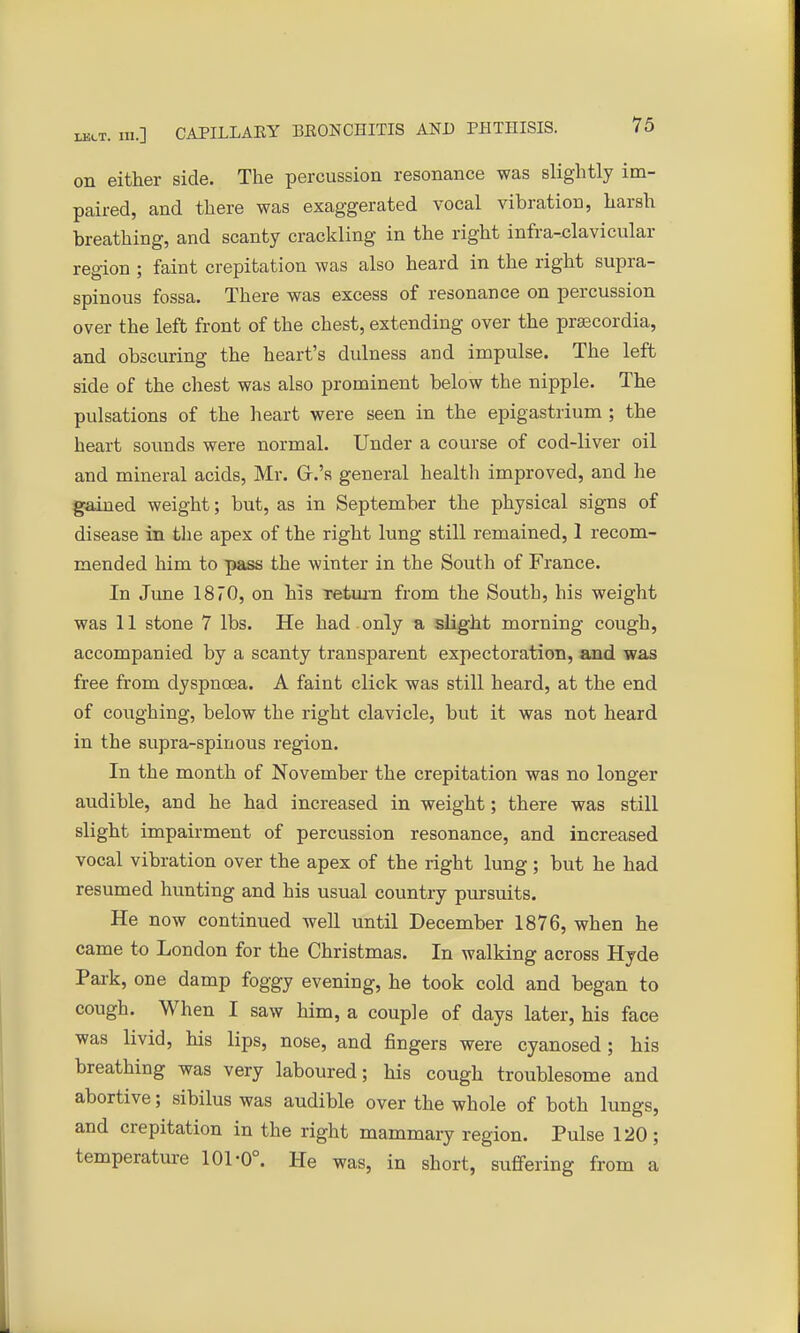 on either side. The percussion resonance was slightly im- paired, and there was exaggerated vocal vibration, harsh breathing, and scanty crackling in the right infraclavicular region ; faint crepitation was also heard in the right supra- spinous fossa. There was excess of resonance on percussion over the left front of the chest, extending over the praecordia, and obscuring the heart's dulness and impulse. The left side of the chest was also prominent below the nipple. The pulsations of the heart were seen in the epigastrium ; the heart sounds were normal. Under a course of cod-liver oil and mineral acids, Mr. Gr.'s general health improved, and he gained weight; but, as in September the physical signs of disease in the apex of the right lung still remained, 1 recom- mended him to pass the winter in the South of France. In June 1870, on his return from the South, his weight was 11 stone 7 lbs. He had only a slight morning cough, accompanied by a scanty transparent expectoration, and was free from dyspnoea. A faint click was still heard, at the end of coughing, below the right clavicle, but it was not heard in the supra-spinous region. In the month of November the crepitation was no longer audible, and he had increased in weight; there was still slight impairment of percussion resonance, and increased vocal vibration over the apex of the right lung ; but he had resumed hunting and his usual country pursuits. He now continued well until December 1876, when he came to London for the Christmas. In walking across Hyde Park, one damp foggy evening, he took cold and began to cough. When I saw him, a couple of days later, his face was livid, his lips, nose, and fingers were cyanosed ; his breathing was very laboured; his cough troublesome and abortive; sibilus was audible over the whole of both lungs, and crepitation in the right mammary region. Pulse 120; temperature 101-0°. He was, in short, suffering from a