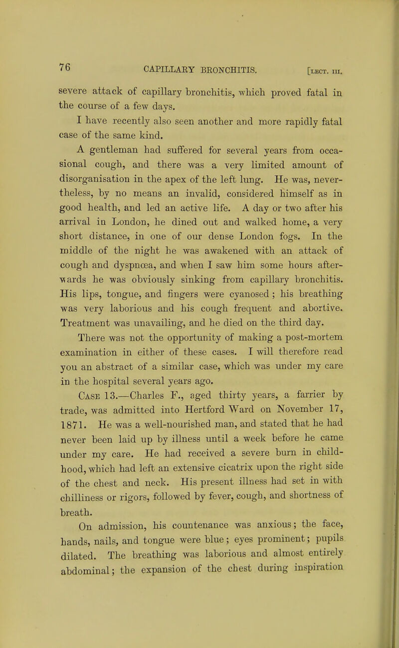 severe attack of capillary bronchitis, which proved fatal in the course of a few days. I have recently also seen another and more rapidly fatal case of the same kind. A gentleman had suffered for several years from occa- sional cough, and there was a very limited amount of disorganisation in the apex of the left lung. He was, never- theless, by no means an invalid, considered himself as in good health, and led an active life. A day or two after his arrival in London, he dined out and walked home, a very short distance, in one of our dense London fogs. In the middle of the night he was awakened with an attack of cough and dyspnoea, and when I saw him some hours after- wards he was obviously sinking from capillary bronchitis. His lips, tongue, and fingers were cyanosed ; his breathing was very laborious and his cough frequent and abortive. Treatment was unavailing, and he died on the third day. There was not the opportunity of making a post-mortem examination in either of these cases. I will therefore read you an abstract of a similar case, which was under my care in the hospital several years ago. Case 13.—Charles F., aged thirty years, a farrier by trade, was admitted into Hertford Ward on November 17, 1871. He was a well-nourished man, and stated that he had never been laid up by illness until a week before he came under my care. He had received a severe burn in child- hood, which had left an extensive cicatrix upon the right side of the chest and neck. His present illness had set in with chilliness or rigors, followed by fever, cough, and shortness of breath. On admission, his countenance was anxious; the face, hands, nails, and tongue were blue; eyes prominent; pupils dilated. The breathing was laborious and almost entirely abdominal; the expansion of the chest during inspiration