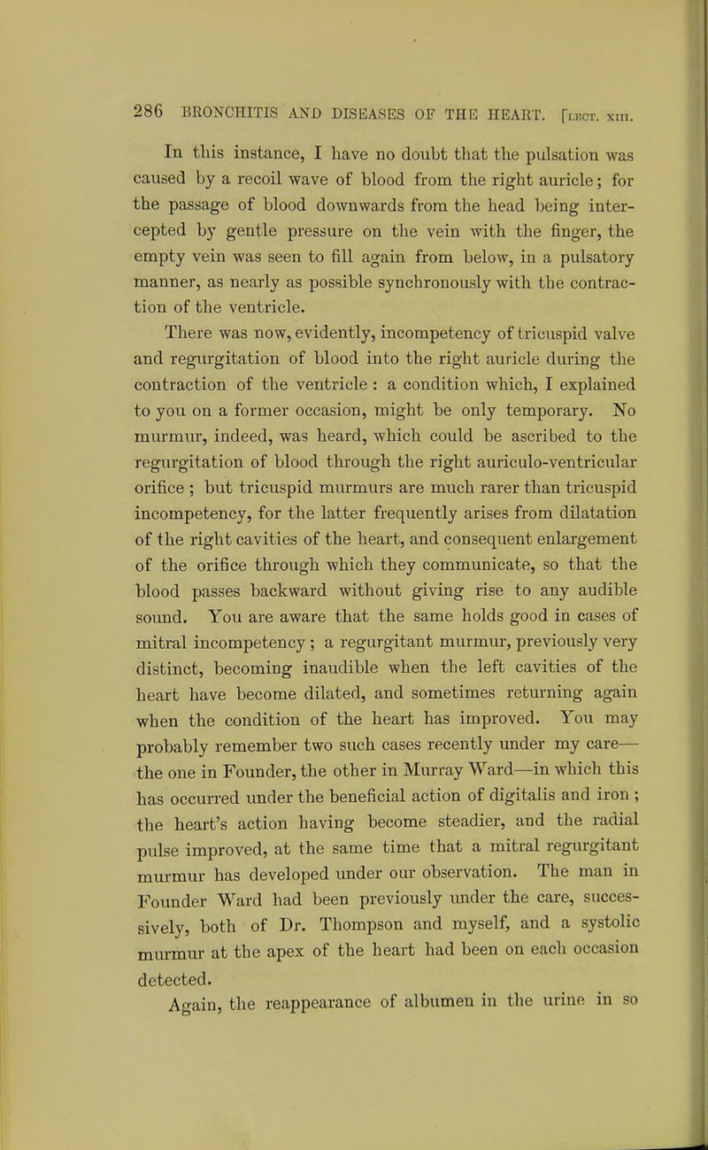 In this instance, I have no doubt that the pulsation was caused by a recoil wave of blood from the right auricle; for the passage of blood downwards from the head being inter- cepted by gentle pressure on the vein with the finger, the empty vein was seen to fill again from below, in a pulsatory manner, as nearly as possible synchronously with the contrac- tion of the ventricle. There was now, evidently, incompetency of tricuspid valve and regurgitation of blood into the right auricle during the contraction of the ventricle : a condition which, I explained to you on a former occasion, might be only temporary. No murmur, indeed, was heard, which could be ascribed to the regurgitation of blood through the right auriculo-ventricular orifice ; but tricuspid murmurs are much rarer than tricuspid incompetency, for the latter frequently arises from dilatation of the right cavities of the heart, and consequent enlargement of the orifice through which they communicate, so that the blood passes backward without giving rise to any audible sound. You are aware that the same holds good in cases of mitral incompetency ; a regurgitant murmur, previously very distinct, becoming inaudible when the left cavities of the heart have become dilated, and sometimes returning again when the condition of the heart has improved. You may probably remember two such cases recently under my care— the one in Founder, the other in Murray Ward—in which this has occurred under the beneficial action of digitalis and iron ; the heart's action having become steadier, and the radial pulse improved, at the same time that a mitral regurgitant murmur has developed under our observation. The man in Founder Ward had been previously under the care, succes- sively, both of Dr. Thompson and myself, and a systolic murmur at the apex of the heart had been on each occasion detected. Again, the reappearance of albumen in the urine in so