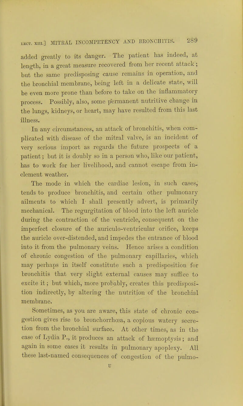 added greatly to its danger. The patient has indeed, at length, in a great measure recovered from her recent attack; but the same predisposing cause remains in operation, and the bronchial membrane, being left in a delicate state, will be even more prone than before to take on the inflammatory process. Possibly, also, some permanent nutritive change in the lungs, kidneys, or heart, may have resulted from this last illness. In any circumstances, an attack of bronchitis, when com- plicated with disease of the mitral valve, is an incident of very serious import as regards the future prospects of a patient; but it is doubly so in a person who, like our patient, has to work for her livelihood, and cannot escape from in- clement weather. The mode in which the cardiac lesion, in such cases, tends to produce bronchitis, and certain other pulmonary ailments to which I- shall presently advert, is primarily mechanical. The regurgitation of blood into the left auricle during the contraction of the ventricle, consequent on the imperfect closure of the auriculo-ventricular orifice, keeps the auricle over-distended, and impedes the entrance of blood into it from the pulmonary veins. Hence arises a condition of chronic congestion of the pulmonary capillaries, which may perhaps in itself constitute such a predisposition fin- bronchitis that very slight external causes may suffice to excite it; but which, more probably, creates this predisposi- tion indirectly, by altering the nutrition of the bronchial membrane. Sometimes, as you are aware, this state of chronic con- gestion gives rise to bronchorrhoea, a copious watery secre- tion from the bronchial surface. At other times, as in the case of Lydia P., it produces an attack of haemoptysis ; and again in some cases it results in pulmonary apoplexy. All these last-named consequences of congestion of the pulmo- u