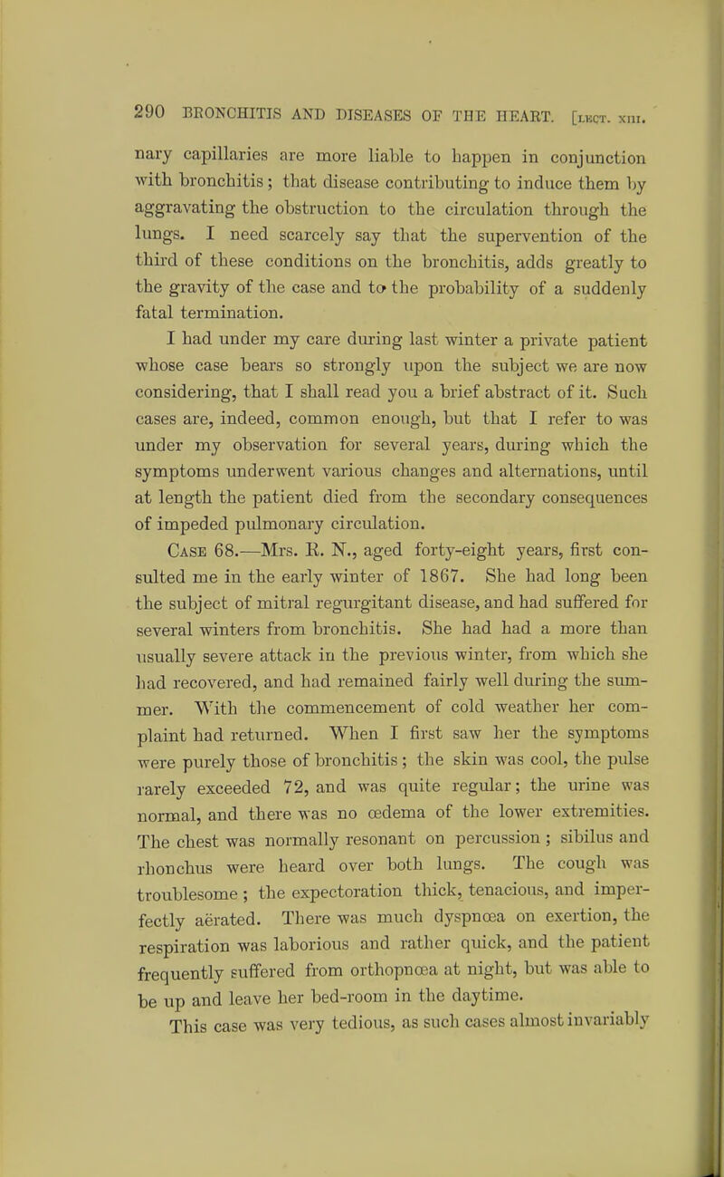 nary capillaries are more liable to happen in conjunction with bronchitis ; that disease contributing to induce them by aggravating the obstruction to tbe circulation through the lungs. I need scarcely say that the supervention of the third of these conditions on the bronchitis, adds greatly to the gravity of the case and to the probability of a suddenly fatal termination. I had under my care during last winter a private patient whose case bears so strongly upon the subject we are now considering, that I shall read you a brief abstract of it. Such cases are, indeed, common enough, but that I refer to was under my observation for several years, during which the symptoms underwent various changes and alternations, until at length the patient died from the secondary consequences of impeded pulmonary circulation. Case 68.—Mrs. E. N., aged forty-eight years, first con- sulted me in the early winter of 1867. She had long been the subject of mitral regurgitant disease, and had suffered for several winters from bronchitis. She had had a more than usually severe attack in the previous winter, from which she had recovered, and had remained fairly well during the sum- mer. With the commencement of cold weather her com- plaint had returned. When I first saw her the symptoms were purely those of bronchitis; the skin was cool, the pulse rarely exceeded 72, and was quite regular; the urine was normal, and there was no oedema of the lower extremities. The chest was normally resonant on percussion ; sibilus and rhonchus were heard over both lungs. The cough was troublesome ; the expectoration thick, tenacious, and imper- fectly aerated. There was much dyspnoea on exertion, the respiration was laborious and rather quick, and the patient frequently suffered from orthopnoea at night, but was able to be up and leave her bed-room in the daytime. This case was very tedious, as such cases almost invariably