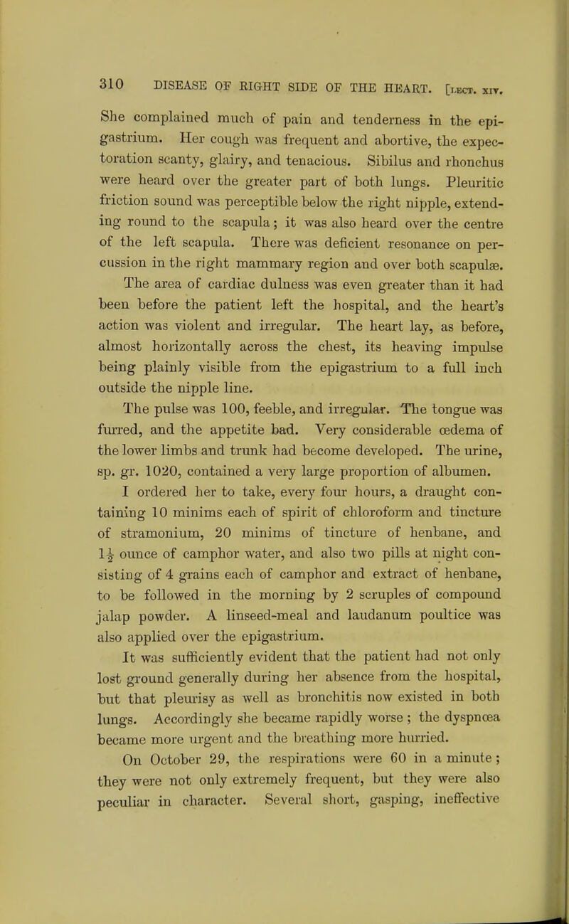 She complained much of pain and tenderness in the epi- gastrium. Her cough was frequent and abortive, the expec- toration scanty, glairy, and tenacious. Sibilus and rhonchus were heard over the greater part of both lungs. Pleuritic friction sound was perceptible below the right nipple, extend- ing round to the scapula; it was also heard over the centre of the left scapula. There was deficient resonance on per- cussion in the right mammary region and over both scapulae. The area of cardiac dulness was even greater than it had been before the patient left the hospital, and the heart's action was violent and irregular. The heart lay, as before, almost horizontally across the chest, its heaving impulse being plainly visible from the epigastrium to a full inch outside the nipple line. The pulse was 100, feeble, and irregular. The tongue was furred, and the appetite bad. Very considerable oedema of the lower limbs and trunk had become developed. The urine, sp. gr. 1020, contained a very large proportion of albumen. I ordered her to take, every four hours, a draught con- taining 10 minims each of spirit of chloroform and tincture of stramonium, 20 minims of tincture of henbane, and 1^- ounce of camphor water, and also two pills at night con- sisting of 4 grains each of camphor and extract of henbane, to be followed in the morning by 2 scruples of compound jalap powder. A linseed-meal and laudanum poultice was also applied over the epigastrium. It was sufficiently evident that the patient had not only lost ground generally during her absence from the hospital, but that pleurisy as well as bronchitis now existed in both lungs. Accordingly she became rapidly worse ; the dyspnoea became more urgent and the breathing more hurried. On October 29, the respirations were 60 in a minute; they were not only extremely frequent, but they were also peculiar in character. Several short, gasping, ineffective