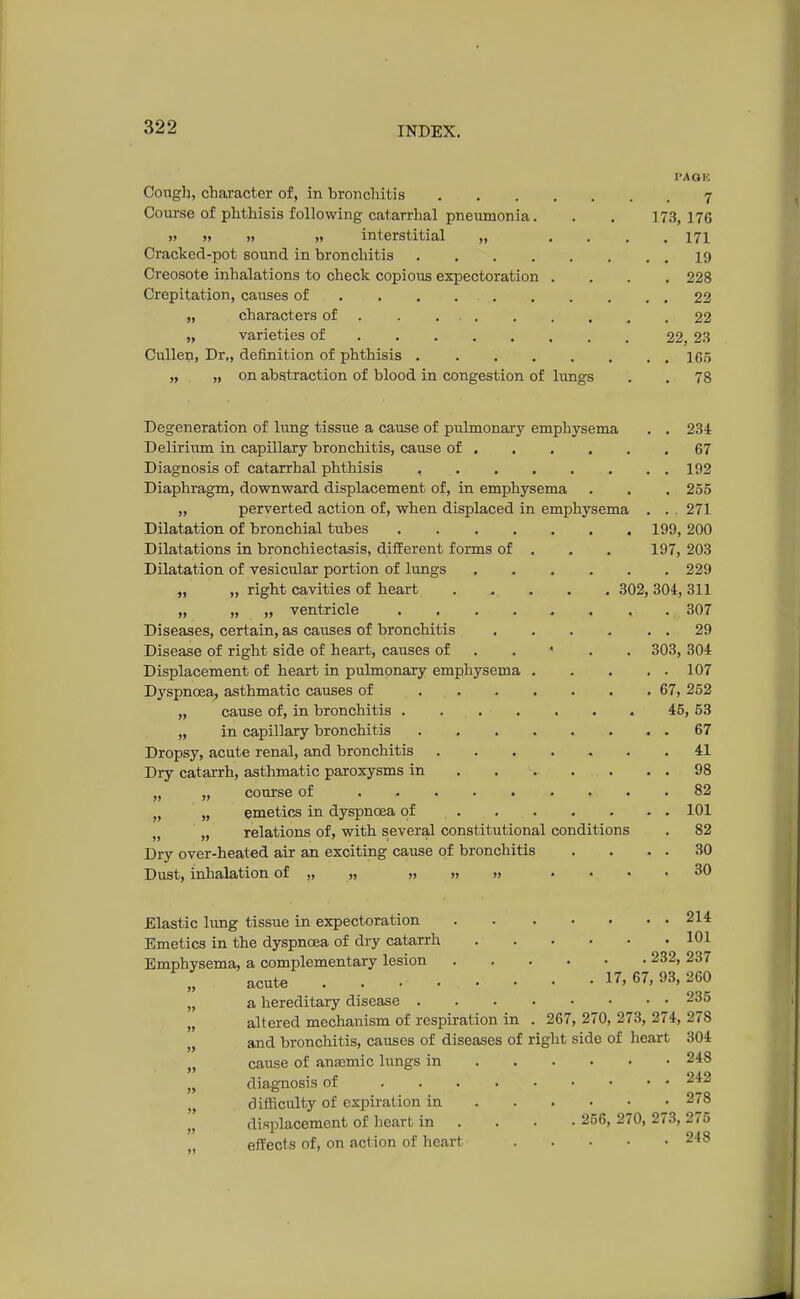 PAOK. Cough, character of, in bronchitis 7 Course of phthisis following catarrhal pneumonia. . . 173,176 » » » » interstitial „ .... 171 Cracked-pot sound in bronchitis 19 Creosote inhalations to check copious expectoration .... 228 Crepitation, causes of 22 „ characters of 22 „ varieties of 22, 23 Cullen, Dr., definition of phthisis IT,5 „ „ on abstraction of blood in congestion of lungs . . 78 Degeneration of lung tissue a cause of pulmonary emphysema . . 234 Delirium in capillary bronchitis, cause of 67 Diagnosis of catarrhal phthisis 192 Diaphragm, downward displacement of, in emphysema . . . 255 „ perverted action of, when displaced in emphysema . . 271 Dilatation of bronchial tubes 199, 200 Dilatations in bronchiectasis, different forms of . . . 197, 203 Dilatation of vesicular portion of lungs 229 „ „ right cavities of heart . . . . 302,304,311 „ „ „ ventricle 307 Diseases, certain, as causes of bronchitis 29 Disease of right side of heart, causes of 303, 304 Displacement of heart in pulmonary emphysema 107 Dyspnoea, asthmatic causes of . 67, 252 „ cause of, in bronchitis 45, 53 „ in capillary bronchitis 67 Dropsy, acute renal, and bronchitis 41 Dry catarrh, asthmatic paroxysms in ..... 98 „ „ course of 82 „ „ emetics in dyspnoea of 101 )( n relations of, with several constitutional conditions . 82 Dry over-heated air an exciting cause of bronchitis . . . . 30 Dust, inhalation of „ „ ,, » » .... 30 Elastic lung tissue in expectoration 214 Emetics in the dyspnoea of dry catarrh 101 Emphysema, a complementary lesion 232, 237 acute . . • • • • • • 17, 67, 93, 260 „ a hereditary disease 235 „ altered mechanism of respiration in . 267, 270, 273, 274, 278 „ and bronchitis, causes of diseases of right side of heart 304 „ cause of anasmic lungs in 248 „ diagnosis of 242 „ difficulty of expiration in . . • .278 displacement of heart in ... 256, 270, 273, 275 effects of, on action of heart 248