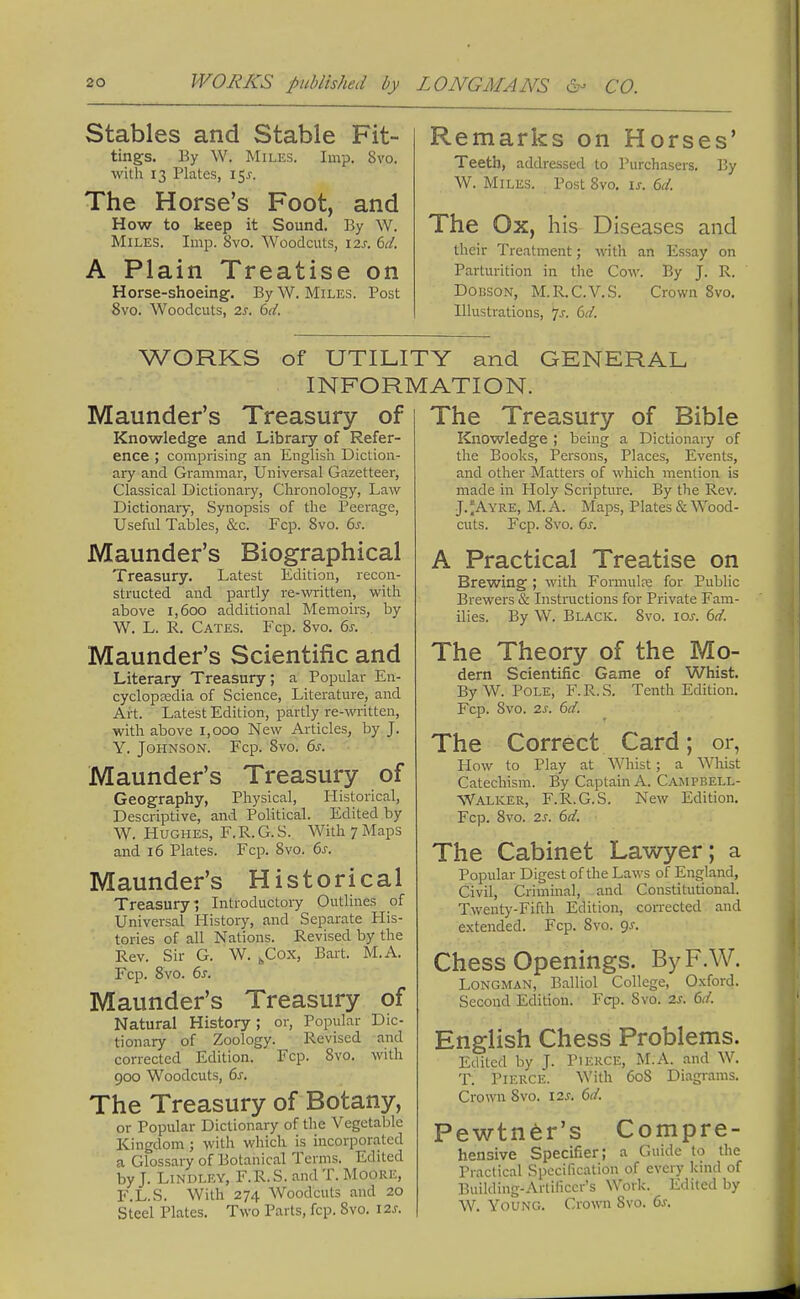 Stables and Stable Fit- tings. By W. Miles. Imp. 8vo. with 13 Plates, i$s. The Horse's Foot, and How to keep it Sound. By W. Miles. Imp. 8vo. Woodcuts, 12s. 6d. A Plain Treatise on Horse-shoeing. By W. Miles. Post 8vo. Woodcuts, 2s. 6d. Remarks on Horses' Teeth, addressed to Purchasers. By W. Miles. Post 8vo. is. 6d. The Ox, his Diseases and their Treatment; with an Essay on Parturition in the Cow. By J. R. Dohson, M.R.C.V.S. Crown 8vo. Illustrations, 7-f. (yd. WORKS of UTILITY and GENERAL INFORMATION. Maunder's Treasury of Knowledge and Library of Refer- ence ; comprising an English Diction- ary and Grammar, Universal Gazetteer, Classical Dictionary, Chronology, Law Dictionary, Synopsis of the Peerage, Useful Tables, &c. Fcp. Svo. 6s. Maunder's Biographical Treasury. Latest Edition, recon- structed and partly re-written, with above 1,600 additional Memoirs, by W. L. R. Cates. Fcp. 8vo. 6s. Maunder's Scientific and Literary Treasury; a Popular En- cyclopedia of Science, Literature, and Art. Latest Edition, partly re-written, with above 1,000 New Articles, by J. Y. Johnson. Fcp. Svo. 6s. Maunder's Treasury of Geography, Physical, Historical, Descriptive, and Political. Edited by W. Hughes, F.R.G.S. With7Maps and 16 Plates. Fcp. Svo. 6s. Maunder's Historical Treasury; Introductory Outlines of Universal History, and Separate His- tories of all Nations. Revised by the Rev. Sir G. W. kCox, Bart. M.A. Fcp. 8vo. 6s. Maunder's Treasury of Natural History; or, Popular Dic- tionary of Zoology. Revised and corrected Edition. Fcp. 8vo. with 900 Woodcuts, 6s. The Treasury of Botany, or Popular Dictionary of the Vegetable Kingdom; with which is incorporated a Glossary of Botanical Terms. Edited by J. Lindley, F.R.S. and T. Moork, F.L.S. With 274 Woodcuts and 20 Steel Plates. Two Parts, fcp. Svo. 12s. The Treasury of Bible Knowledge ; being a Dictionary of the Books, Persons, Places, Events, and other Matters of which mention is made in Holy Scripture. By the Rev. J.'Ayre, M. A. Maps, Plates & Wood- cuts. Fcp. Svo. 6s. A Practical Treatise on Brewing ; with Formula? for Public Brewers & Instructions for Private Fam- ilies. By W. Black. Svo. iar. 6d. The Theory of the Mo- dern Scientific Game of Whist. By W. Pole, F.R.S. Tenth Edition. Fcp. Svo. 2s. 6d. The Correct Card; or, How to Play at Whist; a Whist Catechism. By Captain A. Campbell- Walker, F.R.G.S. New Edition. Fcp. Svo. is. 6d. The Cabinet Lawyer; a Popular Digest of the Laws of England, Civil, Criminal, and Constitutional. Twenty-Fifth Edition, corrected and extended. Fcp. Svo. qs. Chess Openings. ByF.W, Longman, Balliol College, Oxford. Second Edition. Fcp. Svo. 2s. 6d. English Chess Problems. Edited by J. Pierce, M.A. and W. T. Pierce. With 60S Diagrams. Crown 8vo. 12s. 6d. Pewtner's Compre- hensive Specifier; a Guide to the Practical Specification of every kind of Building-Artificer's Work. Edited by W. Young. Crown Svo. 6s.