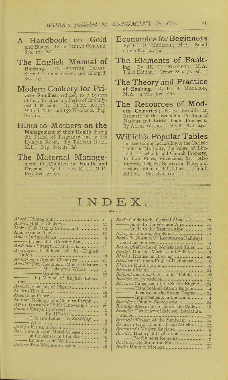 A Handbook on Gold and Silver. By an Indian Officer. 8vo. 12s. 6d. The English Manual of Banking-. By Arthur Crump. Second Edition, revised and enlarged. 8vo. i$s. Modern Cookery for Pri- vate Families, reduced to a System of Easy Practice in a Series of carefully- tested Receipts. By Eliza Acton. With S Plates and 150 Woodcuts. Fcp. Svo. 6s. Hints to Mothers on the Management of their Health during the Period of Pregnancy and in the Lying-in Room. By Thomas Bull, M.D. Fcp. Svo, 2s. 6d. The Maternal Manage- ment of Children in Health and Disease. By Thomas Bull, M.D. Fcp. 8vo. 2s. 6d. Economics for Beginners By H. D. Macleod, M.A. Small crown Svo. 2s. 6d. The Elements of Bank- ing. By H. D. Macleod, M.A. Third Edition. Crow 8vo. •js. 6d. The Theory and Practice of Banking. By PL D. Macleod, M. A.- 2 vols. Svo. 26s. The Resources of Mod- em Countries; Essays towards an Estimate of the Economic Position of Nations and British Trade Prospects. By Alex. Wilson. 2 vols. Svo. 24s. Willich's Popular Tables for ascertaining, according to the Carlisle Table of Mortality, the value of Life- hold, Leasehold, and Church Property, Renewal Fines, Reversions, &c. Also Interest, Legacy, Succession Duty, and various' other useful tables. Eighth Edition. Post Svo. iar. INDEX Abney's Photography 11 Acton's Modern Cookery 21 Alpine Club Map of Switzerland 17 Alpine Guide. (The) 17 Amos's Jurisprudence 5 Primer of the Constitution 5 Andersons Strength of Materials 11 Armitages Childhood of the English Nation o Armstrong's Organic Chemistry 11 Arnold's (Dr.) Lectures on Modern History 3 ■ — Miscellaneous Works 7 Sermons 15 (T.) Manual of English Litera- ture 6 Arnott's Elements of Physics 10 Atelier (The) du Lys 18 Atherstone Priory xq Autumn Holidays of a Country Parson ... 7 Ayre's Treasury of Bible Knowledge 20 Bacon's Essays, by Abbott 6 • by Whately 6 Life and Letters, by Spedding ... 5 Works c Bailey's Festus, a Poem :„.!.Y... 10 Bain's Mental and Moral Science ... 6 on the Senses and Intellect 6 Emotions and Will g Baker's Two Works on Ceylon „., 18 Ball's Guide to the Central Alps 17 Guide to the Western Alps 17 Guide to the Eastern Alps 17 Barry on Railway Appliances n Barry cV Bramwell's Lectures on Railways and Locomotives 14 Beaconsfield's (Lord) Novels and Tales ... 18 Beesly's Gracchi, Marius, and Sulla .... 3 Black's Treatise on Brewing 20 Blackley's German-English Dictionary 8 Blaine's Rural Sports 19 Bloxam's Metals 11 Bolland and Lang's Aristotle's Politics 6 Boullbce on 39 Articles 15 Bourne's Catechism of the Steam Engine . 14 Handbook of Steam Engine 14 Treatise on the Steam Engine ... 14 ■ Improvements in the same 14 Bowdlcr's Family Shakespeare 19 Brain■Icy-Moore's Six Sisters of the Valleys . 18 Brande's Dictionary of Science, Literature, and Art 12 Brassey's Voyage of the Sunbeam 17 Browne s Exposition of the 39 Articles 15 Brown ing's Modern England 1.. 3 Buckle's History of Civilisation 2 Posthumous Remains 7 Buckton's Health in the House 13