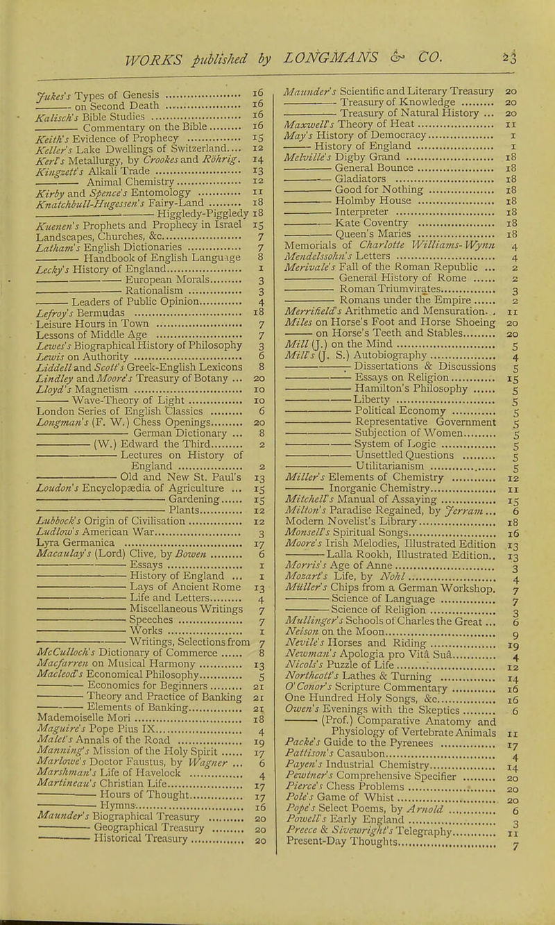 Jukes's Types of Genesis 16 on Second Death 16 Kalisch's Bible Studies 16 Commentary on the Bible 10 Keith's Evidence of Prophecy IS Keller's Lake Dwellings of Switzerland.... 12 Kerfs Metallurgy, by Crookes and Rohrig. 14 Kingzetts Alkali Trade 13 Animal Chemistry 12 Kirby and Spence's Entomology 11 Knatchbull-Hugesseiis Fairy-Land 18 ■ Higgledy-Piggledy 18 Kuerten's Prophets and Prophecy in Israel 15 Landscapes, Churches, &c 7 Latham's English Dictionaries 7 Handbook of English Languige 8 Lecky's History of England 1 European Morals 3 Rationalism 3 Leaders of Public Opinion 4 Lefroy's Bermudas 18 Leisure Hours in Town 7 Lessons of Middle Age 7 Lewes's Biographical History of Philosophy 3 Lewis on Authority 6 Liddell and Scott's Greek-English Lexicons 8 Lindley and Moore's Treasury of Botany ... 20 Lloyd's Magnetism 10 Wave-Theory of Light 10 London Series of English Classics 6 Longman's (F. W.) Chess Openings 20 German Dictionary ... 8 (W.) Edward the Third 2 Lectures on History of England 2 Old and New St. Paul's 13 Loudon's Encyclopaedia of Agriculture ... 15 Gardening 15 : Plants 12 Lubbock's Origin of Civilisation 12 Ludlow's American War 3 Lyra Germanica 17 Macaulay s (Lord) Clive, by Bowen 6 Essays 1 —History of England ... 1 Lays of Ancient Rome 13 Life and Letters 4 Miscellaneous Writings 7 Speeches 7 Works 1 Writings, Selections from 7 McCulloch's Dictionary of Commerce 8 Macfarren on Musical Harmony 13 Macleod's Economical Philosophy 5 Economics for Beginners 21 Theory and Practice of Banking 21 Elements of Banking 21 Mademoiselle Mori 18 Maguire's Pope Pius IX 4 Malet's Annals of the Road 19 Mannings Mission of the Holy Spirit 17 Marlowe's Doctor Faustus, by Wagner ... 6 Marshman's Life of Havelock 4 Martineau's Christian Life 17 Hours of Thought 17 Hymns. n;6 Maunder's Biographical Treasury 20 — Geographical Treasury 20 Historical Treasury 20 Maunder s Scientific and Literary Treasury 20 Treasury of Knowledge 20 Treasury of Natural History ... 20 Maxwells Theory of Heat 11 May's History of Democracy 1 History of England 1 Melville's Digby Grand 18 General Bounce 18 Gladiators 18 Good for Nothing 18 Holmby House 18 Interpreter 18 Kate Coventry 18 Queen's Maries 18 Memorials of Charlotte Williams- Wynn 4 Mendelssohn s Letters 4 Merivale's Fall of the Roman Republic ... 2 General History of Rome 2 Roman Triumvirates 3 Romans under the Empire 2 MerriAeld's Arithmetic and Mensuration. . 11 Miles on Horse's Foot and Horse Shoeing 20 on Horse's Teeth and Stables 20 Mill (J.) on the Mind 5 Mills (J. S.) Autobiography 4 — Dissertations & Discussions 5 Essays on Religion 15 Hamilton's Philosophy 5 Liberty 5 Political Economy 5 Representative Government 5 Subjection of Women 5 System of Logic 5 Unsettled Questions 5 Utilitarianism 5 Miller's Elements of Chemistry 12 Inorganic Chemistry n Mitchells Manual of Assaying 15 Milton's Paradise Regained, by Jcrram... 6 Modern Novelist's Library 18 Mo7isells Spiritual Songs 16 Moore's Irish Melodies, Illustrated Edition 13 : Lalla Rookh, Illustrated Edition.. 13 Morris s Age of Anne 3 Mozart's Life, by Nohl 4 Mailer's Chips from a German Workshop. 7 Science of Language 7 Science of Religion 3 Mullinger's Schools of Charles the Great... 6 Nelson on the Moon g Nevile's Horses and Riding xg Nciuman's Apologia pro Vita Sua 4 Nicols's Puzzle of Life I2 Northcott's Lathes & Turning 14 O'Conor's Scripture Commentary 16 One Hundred Holy Songs, &c 16 Owen's Evenings with the Skeptics 6 ■ (Prof.) Comparative Anatomy and Physiology of Vertebrate Animals 1 1 Packe's Guide to the Pyrenees 17 Pattison's Casaubon 4 Payen's Industrial Chemistry 14 Pewtner's Comprehensive Specifier 20 Pierce' r Chess Problems 2o Pole's Game of Whist 2Q Pope's Select Poems, by Arnold 6 Powell's Early England 3 Precce & Sivcwright's Telegraphy ... j 1