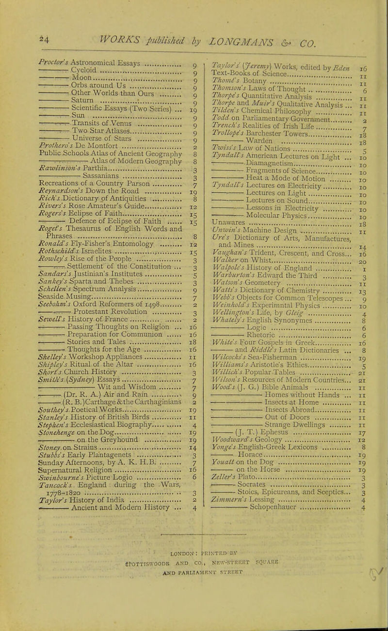 Proctor's Astronomical Essays g Cycloid g Moon \'t\\ g Orbs around Us o Other Worlds than Ours 9 Saturn ; g Scientific Essays (Two Series).!. 19 :— Sun g rw? Transits of Venus 9 1— Two Star Atlases 9 Universe of Stars 9 Pro/hero's Ue Montfort 2 Public Schools Atlas of Ancient Geography 8 1 Atlas of Modern Geography 8 Rawlinson's Parthia 3 ■ Sassanians 3 Recreations of a Country Parson 7 Reynardson's Down the Road 19 Pic/is Dictionary of Antiquities 8 Rivers's Rose Amateur's Guide 12 Rogers's Eclipse of Faith 15 Defence of Eclipse of Faith 15 Roget's Thesaurus of English Words and Phrases 8 Ronald's Fly-Fisher's Entomology 12 Rothschild's Israelites , 15 Rowley's Rise of the People 3 ■ amSettlement of the Constitution ... 3 Sandars's Justinian's Institutes 5 Sankcy's Sparta and Thebes 3 Schelleti's Spectrum Analysis 9 Seaside Musing 7 Scebohm's Oxford Reformers of 1498 2 - — Protestant Revolution 3 Sewell's History of France 2 Passing Thoughts on Religion ... 16 Preparation for Communion 16 Stories and Tales 18 1— Thoughts for the Age 16 Shelley's Workshop Appliances 11 Shipley's Ritual of the Altar 16 Short's Church History 3 Smit/i's (Sydney) Essays 7 Wit and Wisdom 7 — (Dr. R. A.) Air and Rain 1 9 ^-(R. B.)Carthage&theCarthaginians 2 Southey s Poetical Works 19 Stanley's History of British Birds 11 Stephen's Ecclesiastical Biography 4 Stonehenge on the Dog 19 on the Greyhound 19 Stonty on Strains 14 Stubbs's Early Plantagenets 3 Sunday Afternoons, by A. K. H.B 7 Supernatural Religion 16 Swinbourne's Picture Logic 6 Tancack's England during the -Wars, ' 1778-1820 • 3 Taylor's History of India 2 Ancient and Modern History ... 4 Taylors' (Jeremy) Works, edited by Eden iG Text-Books of Science ,. TI Thomes Botany !!!!!!! Thomson's Laws of Thought .. 6 Thorpe's Quantitative Analysis it Thorpe and Muir's Qualitative Analysis ... it T/lden's Chemical Philosophy Ir Todd on Parliamentary Government....!.!.! 2 Trench's Realities of Irish Life 7 Trollope's Barchcster Towers „ 18 Warden x8 Twiss's Law of Nations e Tyndall's American Lectures on Light!!! 10 Diamagnetism IO Fragments of Science IO Heat a Mode of Motion 10 Tyndall's Lectures on Electricity i0 Lectures on Light i0 Lectures on Sound 10 Lessons in Electricity i0 Molecular Physics 10 Unawares js Unwin's Machine Design n Ure's Dictionary of Arts, Manufactures, and Mines z^ Vaughan's Trident, Crescent, and Cross... 16 Walker on Whist 20 Walpolc's History of England 1 Warburton's Edward the Third 3 Watson's Geometery xi Watts's Dictionary of Chemistry 13 Webb's Objects for Common Telescopes ... 9 Weinhold's Experimntal Physics 10 Wellington's Life, by Gleig 4 Whately's English Synonymes 8 Logic 6 Rhetoric 6 White's Four Gospels in Greek 16 and Riddle's Latin Dictionaries 8 Wilcocks's Sea-Fisherman 19 Williams's Aristotle's Ethics 5 Willich's Popular Tables 21 Wilson's Resources of Modern Countries... 21 Wood's (J. G.) Bible Animals 11 Homes without Hands ... 11 Insects at Home 11 Insects Abroad 11 Out of Doors 11 Strange Dwellings 11 (J. T.) Ephesus 17 Woodward's Geology 12 Yongc's English-Greek Lexicons 8 Horace 19 Youalt on the Dog 19 on the Ilorse 19 Zellcr's Plato 3 Socrates 3 Stoics, Epicureans, and Sceptics... 3 Zimmcrn's Lcssing 4 Schopenhauer 4 LONDON : PRINTED BY SfOTTISWOODE AND CO., SBW-'Sf RttTST SQl'ARB AND PARLIAMENT STIinliT