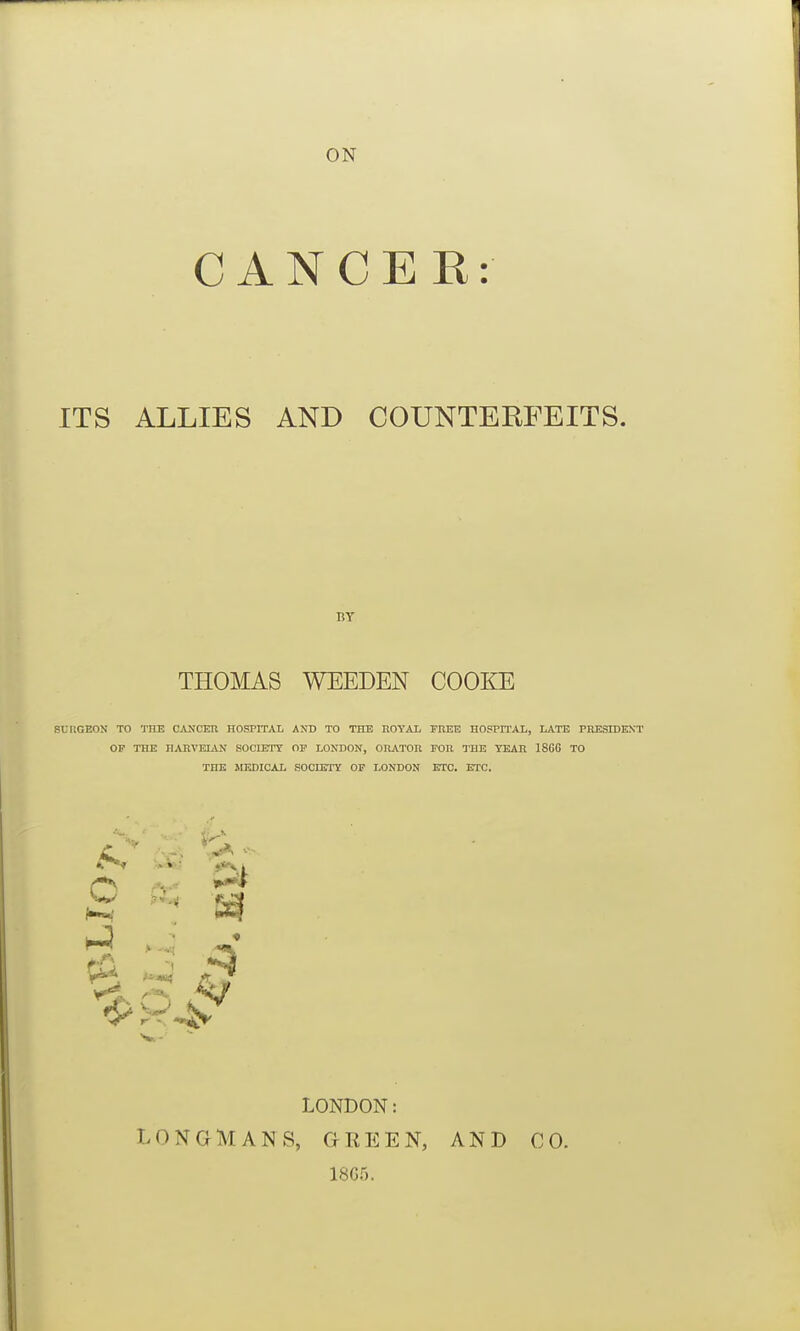 ON CANCER: ITS ALLIES AND COUNTERFEITS. BY THOMAS WEEDEN COOKE SURGEON TO TUB CANCEIl HOSPITAL AND TO THE nOTAL FREE HOSPn'AL, LATE PRESmENT OP THE HAKVELAJI SOCIETY OP LONDON, OHATOR FOIl raE TEAR 1866 TO THE MEDICAL SOCIETY OP LONDON ETC. ETC. •*»■.■' i:? m LONDON: LONGMANS, GfREEN, 1805. AND CO.