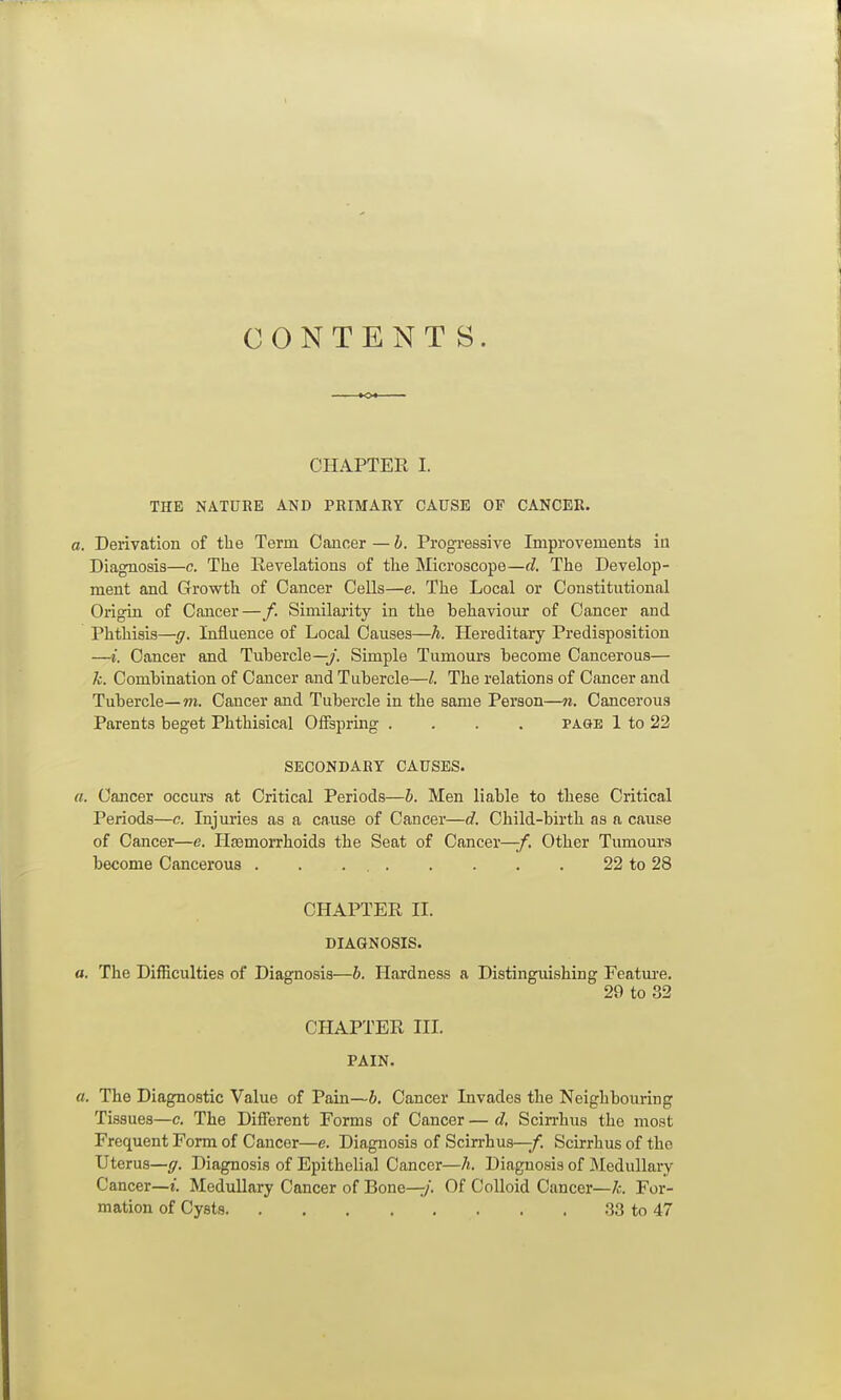 CONTENTS. CHAPTER I. THE NATURE AND PRIMARY CAUSE OF CANCER. a. Derivation of the Term Cancer — b. Progi-eesive Improvements ia Diagnosis—c. The Revelations of the Microscope—cl The Develop- ment and Growth of Cancer Cells—e. The Local or Constitutional Origin of Cancer—/. Similarity in the behaviour of Cancer and Phthisis—ff. Influence of Local Causes—h. Hereditary Predisposition —i. Cancer and Tubercle—y. Simple Tumours become Cancerous— k. Combination of Cancer and Tubercle—The relations of Cancer and Tubercle—m. Cancer and Tubercle in the same Person—n. Cancerous Parents beget Phthisical Offspring .... page 1 to 22 SECONDARY CAUSES. a. Cancer occurs at Critical Periods—b. Men liable to these Critical Periods—c. Injuries as a cause of Cancer—d. Child-birth as a cause of Cancer—e. Haemorrhoids the Seat of Cancer—/. Other Tumours become Cancerous . . . , 22 to 28 CHAPTER II. DIAGNOSIS. a. The Difficulties of Diagnosis—b. Hardness a Distinguishing Featm-e. 29 to 32 CHAPTER IIL PAIN. a. The Diagnostic Value of Pain—b. Cancer Invades the Neighbouring Ti.ssues—c. The Different Forms of Cancer — d, Scirrhus the most Frequent Form of Cancer—c. Diagnosis of Scirrhus—/. Scirrhus of the Uterus—ff. Diagnosis of Epithelial Cancer—h. Diagnosis of Medullary Cancer—Medullary Cancer of Bone—/. Of Colloid Cancer—For- mation of Cysts 33 to 47