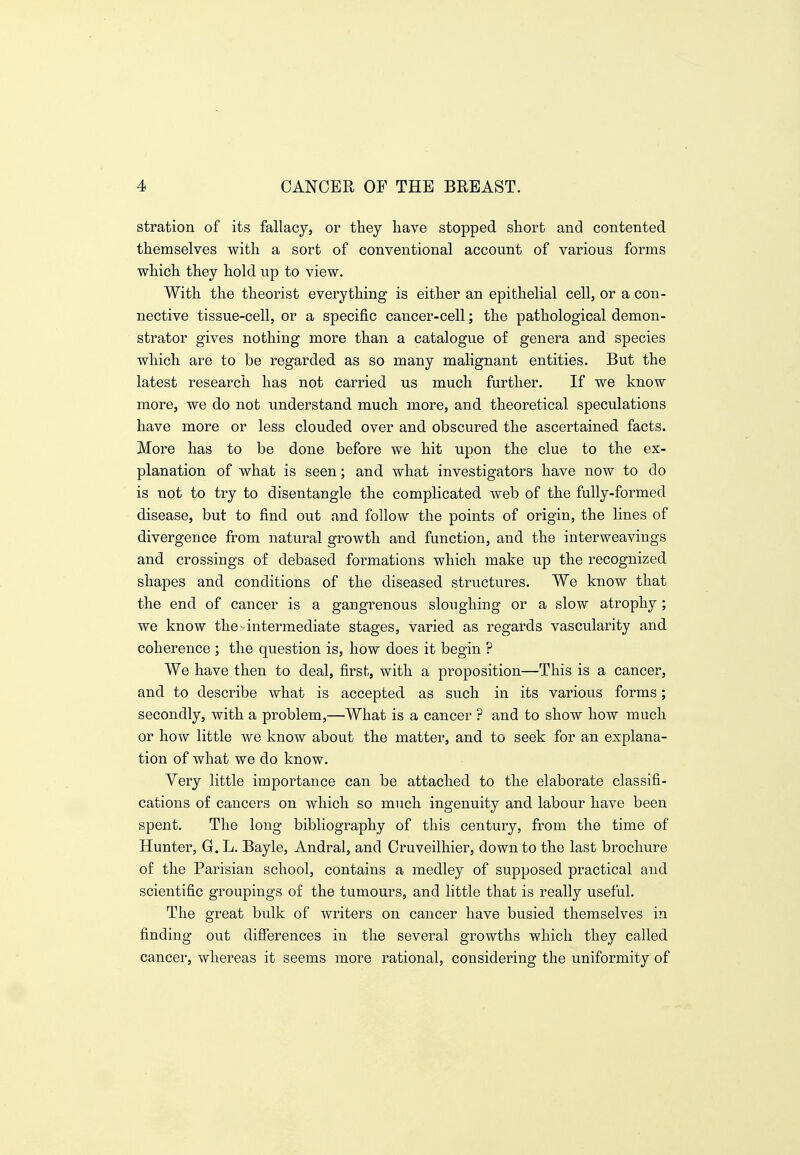 stration of its fallacy, or they have stopped short and contented themselves with a sort of conventional account of various forms which they hold up to view. With the theorist everything is either an epithelial cell, or a con- nective tissue-cell, or a specific cancer-cell; the pathological demon- strator gives nothing more than a catalogue of genera and species which are to be regarded as so many malignant entities. But the latest research has not carried us much further. If we know more, we do not understand much more, and theoretical speculations have more or less clouded over and obscured the ascertained facts. More has to be done before we hit upon the clue to the ex- planation of what is seen; and what investigators have now to do is not to try to disentangle the complicated web of the fully-formed disease, but to find out and follow the points of origin, the lines of divergence from natural growth and function, and the interweavings and crossings of debased formations which make up the recognized shapes and conditions of the diseased structures. We know that the end of cancer is a gangrenous sloughing or a slow atrophy; we know the>intermediate stages, varied as regards vascularity and coherence ; the question is, how does it begin ? We have then to deal, first, with a proposition—This is a cancer, and to describe what is accepted as such in its various forms; secondly, with a problem,—What is a cancer ? and to show how much or how little we know about the matter, and to seek for an explana- tion of what we do know. Very little importance can be attached to the elaborate classifi- cations of cancers on which so much ingenuity and labour have been spent. The long bibliography of this century, from the time of Hunter, G. L. Bayle, Andral, and Cruveilhier, down to the last brochure of the Parisian school, contains a medley of supposed practical and scientific groupings o£ the tumours, and little that is really useful. The great bulk of writers on cancer have busied themselves in finding out difierences in the several growths which they called cancer, whereas it seems more rational, considering the uniformity of