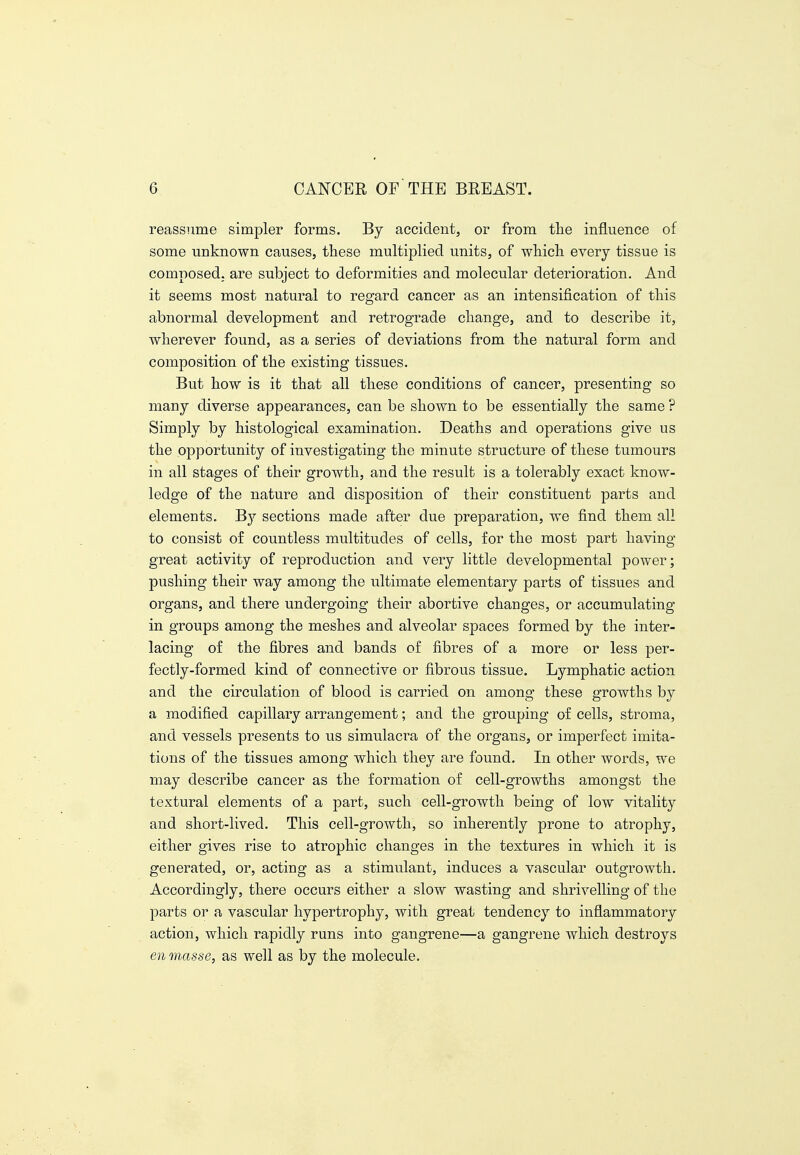 reassume simpler forms. By accident, or from tlie influence of some unknown causes, these multiplied units, of which, every tissue is composed; are subject to deformities and molecular deterioration. And it seems most natural to regard cancer as an intensification of this abnormal development and retrograde change, and to describe it, wherever found, as a series of deviations from the natural form and composition of the existing tissues. But how is it that all these conditions of cancer, presenting so many diverse appearances, can be shown to be essentially the same ? Simply by histological examination. Deaths and operations give us the opportunity of investigating the minute structure of these tumours in all stages of their growth, and the result is a tolerably exact know- ledge of the nature and disposition of their constituent parts and elements. sections made after due preparation, we find them all to consist of countless multitudes of cells, for the most part having great activity of reproduction and very little developmental power; pushing their way among the ultimate elementary parts of tissues and organs, and there undergoing their abortive changes, or accumulating in groups among the meshes and alveolar spaces formed by the inter- lacing of the fibres and bands of fibres of a more or less per- fectly-formed kind of connective or fibrous tissue. Lymphatic action and the circulation of blood is carried on among these growths by a modified capillary arrangement; and the grouping of cells, stroma, and vessels presents to us simulacra of the organs, or imperfect imita- tions of the tissues among which they are found. In other words, we may describe cancer as the formation of cell-growths amongst the textural elements of a part, such cell-growth being of low vitality and short-lived. This cell-growth, so inherently prone to atrophy, either gives rise to atrophic changes in the textures in which it is generated, or, acting as a stimulant, induces a vascular outgrowth. Accordingly, there occurs either a slow wasting and shrivelling of the parts or a vascular hypertrophy, with great tendency to inflammatory action, which rapidly runs into gangrene—a gangrene which destroys en masse, as well as by the molecule.