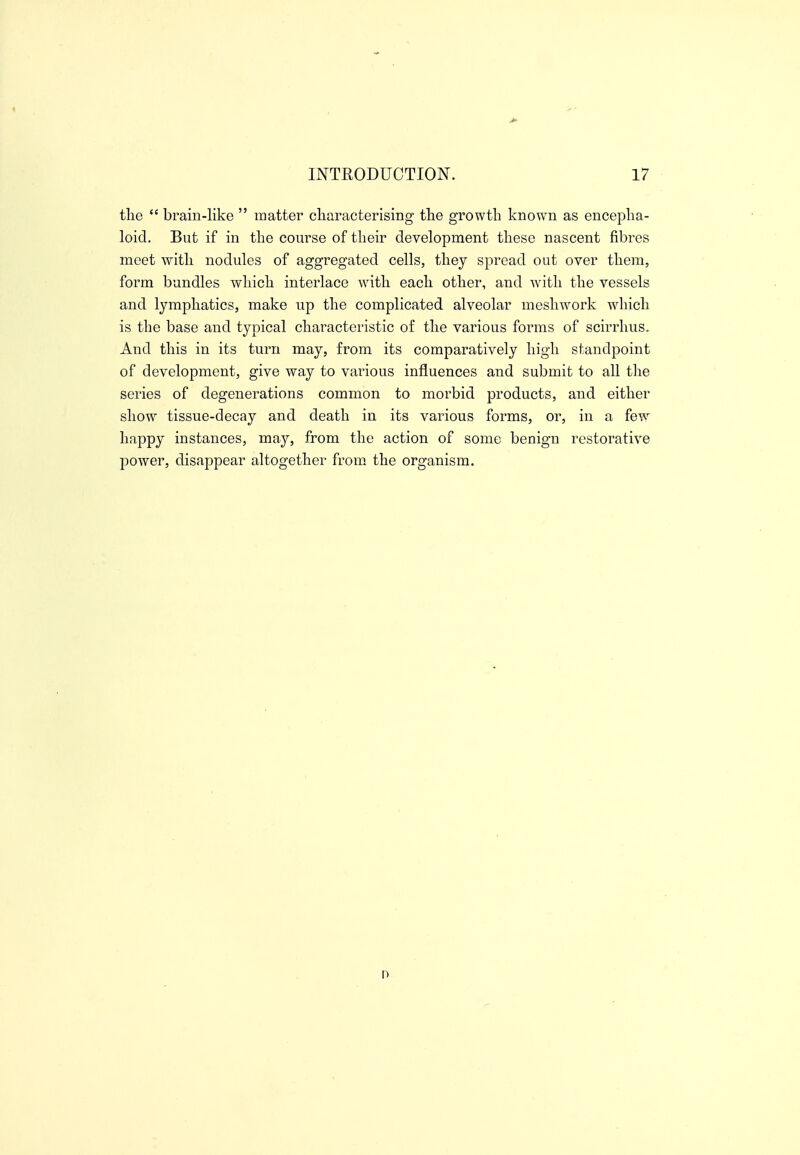 the  brain-like  matter cliaracterising tlie growth known as encepha- loid. But if in the course of their development these nascent fibres meet with nodules of aggregated cells, they spread out over them, form bundles which interlace with each other, and with the vessels and lymphatics, make up the complicated alveolar meshwork which is the base and typical characteristic of the various forms of scirrhus. And this in its turn may, from its comparatively high standpoint of development, give way to various influences and submit to all tlie series of degenerations common to morbid products, and either show tissue-decay and death in its various forms, or, in a few happy instances, may, from the action of some benign restorative power, disappear altogether from the organism.