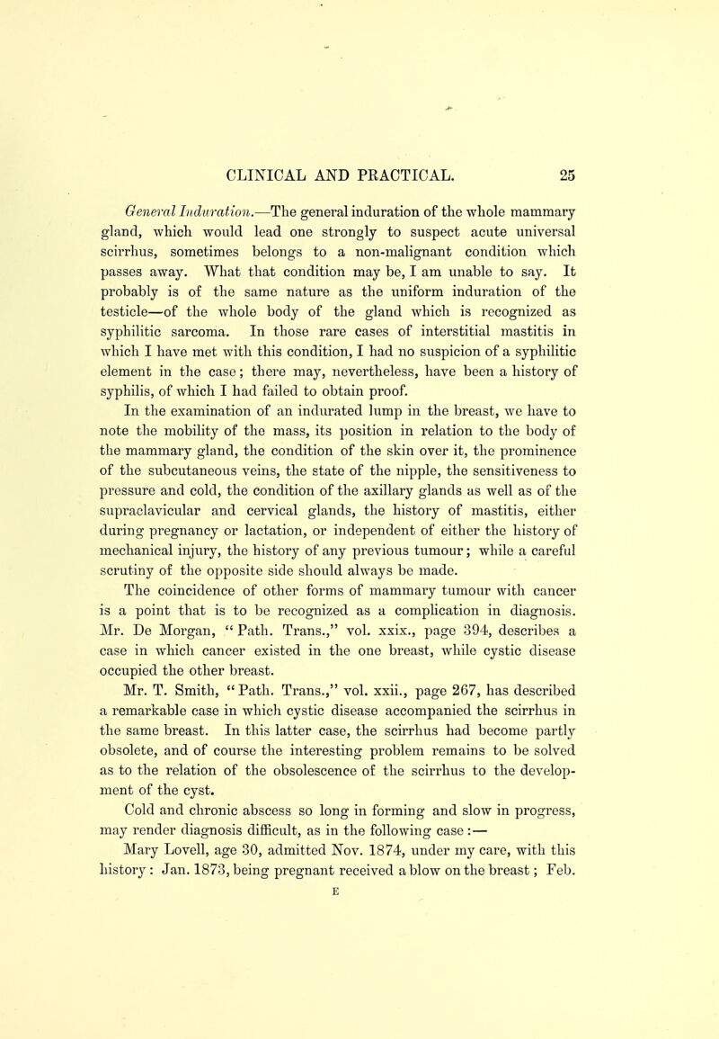 General Induration.—The general induration of the whole mammary gland, which would lead one strongly to suspect acute universal scirrhus, sometimes belongs to a non-malignant condition which passes away. What that condition may be, I am unable to say. It probably is of the same nature as the uniform induration of the testicle—of the whole body of the gland which is recognized as syphilitic sarcoma. In those rare cases of interstitial mastitis in which I have met with this condition, I had no suspicion of a syphilitic element in the case; there may, nevertheless, have been a history of syphilis, of which I had failed to obtain proof. In the examination of an indurated lump in the breast, we have to note the mobility of the mass, its position in relation to the body of the mammary gland, the condition of the skin over it, the prominence of the subcutaneous veins, the state of the nipple, the sensitiveness to pressure and cold, the condition of the axillary glands as well as of the supraclavicular and cervical glands, the history of mastitis, either during pregnancy or lactation, or independent of either the history of mechanical injury, the history of any previous tumour; while a careful scrutiny of the opposite side should always be made. The coincidence of other forms of mammary tumour with cancer is a point that is to be recognized as a complication in diagnosis. Mr. De Morgan,  Path. Trans., vol. xxix., page 394, describes a case in which cancer existed in the one breast, while cystic disease occupied the other breast. Mr. T. Smith, Path. Trans., vol. xxii., page 267, has described a remarkable case in which cystic disease accompanied the scirrhus in the same breast. In this latter case, the scirrhus had become partly obsolete, and of course the interesting problem remains to be solved as to the relation of the obsolescence of the scirrhus to the develop- ment of the cyst. Cold and chronic abscess so long in forming and slow in progress, may render diagnosis difficult, as in the following case: — Mary Lovell, age 30, admitted Nov. 1874, under my care, with this history : Jan. 1873, being pregnant received a blow on the breast; Feb. E