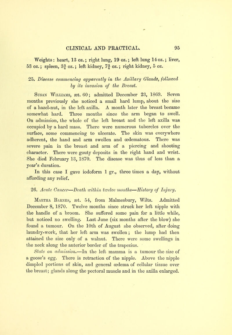 Weights : heart, 13 oz.; right lung, 19 oz.; left lung 14 oz.; liver, 53 oz.; spleen, 3f oz.; left kidney, 7f oz.; right kidney, 5 oz. 25. Disease commencing apparently in the Axillary Glands, followed by its invasion of the Breast. Susan Williams, get. 60; admitted December 23, 1869. Seven months previously she noticed a small hard lump, about the size of a hazel-nut, in the left axilla. A month later the breast became somewhat hard. Three months since the arm began to swell. On admission, the whole of the left breast and the left axilla was occupied by a hard mass. There were numerous tubercles over the surface, some commencing to ulcerate. The skin was everywhere adherent, the hand and arm swollen and cedematous. There was severe pain in the breast and arm of a piercing and shooting character. There were gouty deposits in the right hand and wrist. She died February 13, 1870. The disease was thus of less than a year's duration. In this case I gave iodoform 1 gr., three times a day, without affording any relief. 26. Acute Cancer—Death within ttvelve months—History of Injury. Maetha Baenes, get. 54, from Malmesbury, Wilts. Admitted December 8, 1870. Twelve months since struck her left nipple with the handle of a broom. She suffered some pain for a httle while, but noticed no swelling. Last June (six months after the blow) she found a tumour. On the 10th of August she observed, after doing laundry-work, that her left arm was swollen; the lump had then attained the size only of a walnut. There were some swellings in the neck along the anterior border of the trapezius. State on admission.—In the left mamma is a tumour the size of a goose's egg. There is retraction of the nipple. Above the nipple dimpled portions of skin, and general oedema of cellular tissue over the breast; glands along the pectoral muscle and in the axilla enlarged.