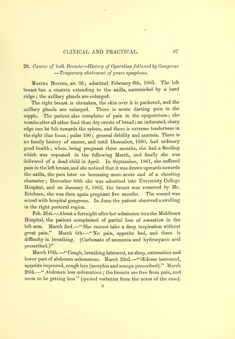 28. Cancer of both Breasts—History of Operation followed by Gangrene —Temporary abatement of grave symptoms. Martha Bonnee, 36; admitted February 6th, 1863. The left breast has a cicatrix extending to the axilla, surrounded by a hard ridge ; the axillary glands are enlarged. The right breast is shrunken, the skin over it is puckered, and the axillary glands are enlarged. There is acute darting pain in the nipple. The patient also complains of pain in the epigastrium; she vomits after all other food than dry crusts of bread; an indurated, sharp edge can be felt towards the spleen, and there is extreme tenderness in the right iliac fossa ; pulse 100 ; general debility and anaemia. There is no family history of cancer, and until December, 1860, had ordinary good health; when, being pregnant three months, she had a flooding which was repeated in the following March, and finally she was delivered of a dead child in April. In September, 1861, she suffered pain in the left breast, and she noticed that it was drawn upwards towards the axilla, the pain later on becoming more acute and of a shooting character; December 30th she was admitted into University College Hospital, and on January 8, 1862, the breast was removed by Mr. Erichsen, she was then again pregnant five months. The wound was seized with hospital gangrene. In June the patient observed a swelling in the right pectoral region. Feb. 21st.—About a fortnight after her admission into the Middlesex Hospital, the patient complained of partial loss of sensation in the left arm. March 2nd.— She cannot take a deep inspiration without great pain. March 6th.—No pain, appetite bad, and there is difficulty in breathing. (Carbonate of ammonia and hydrocyanic acid prescribed.) March 19th.— Cough, breathing laboured, no sleep, extremities and lower part of abdomen oedematous. March 23rd.— (Edema increased, appetite improved, cough less (morphia and senega prescribed). March 26th.— Abdomen less oedematous ; the breasts are free from pain, and seem to be getting less (quoted verbatim from the notes of the case). 0