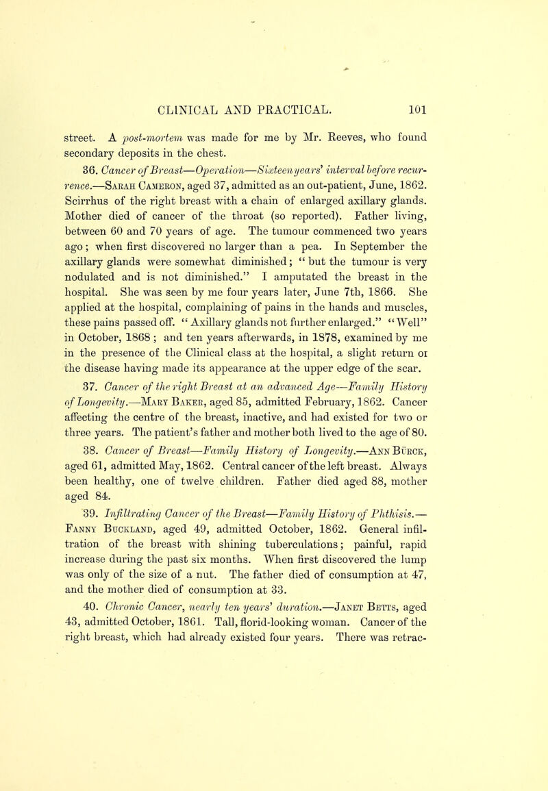 street. A pod-mortem was made for me by Mr. Reeves, who found secondary deposits in the chest. 36. Cancer of Breast—Operation—Sixfeenyears^ interval before recur- rence.—Sarah Cameeon, aged 37, admitted as an out-patient, June, 1862. Scirrhus of the right breast with a chain of enlarged axillary glands. Mother died of cancer of the throat (so reported). Father living, between 60 and 70 years of age. The tumour commenced two years ago ; when first discovered no larger than a pea. In September the axillary glands were somewhat diminished;  but the tumour is very nodulated and is not diminished. I amputated the breast in the hospital. She was seen by me four years later, June 7th, 1866. She applied at the hospital, complaining of pains in the hands and muscles, these pains passed off.  Axillary glands not further enlarged. Well in October, 1868 ; and ten years afterwards, in 1878, examined by me in the presence of the Clinical class at the hospital, a slight return oi the disease having made its appearance at the upper edge of the scar. 37. Cancer of the rigid Breast at an advanced Age—Family History of Longevity.—Mary Baker, aged 85, admitted February, 1862. Cancer affecting the centre of the breast, inactive, and had existed for two or three years. The patient's father and mother both lived to the age of 80. 38. Cancer of Breast—Family History of Longevity.—Ann Burck, aged 61, admitted May, 1862. Central cancer of the left breast. Always been healthy, one of twelve children. Father died aged 88, mother aged 84. 39. Infiltrating Cancer of the Breast—Family History of Phthisis.— Fanny Buckland, aged 49, admitted October, 1862. General infil- tration of the breast with shining tuberculations; painful, rapid increase during the past six months. When first discovered the lump was only of the size of a nut. The father died of consumption at 47, and the mother died of consumption at 33. 40. Chronic Cancer, nearly ten years' duration.—Janet Betts, aged 43, admitted October, 1861. Tall, florid-looking woman. Cancer of the right breast, which had already existed four years. There was retrac-