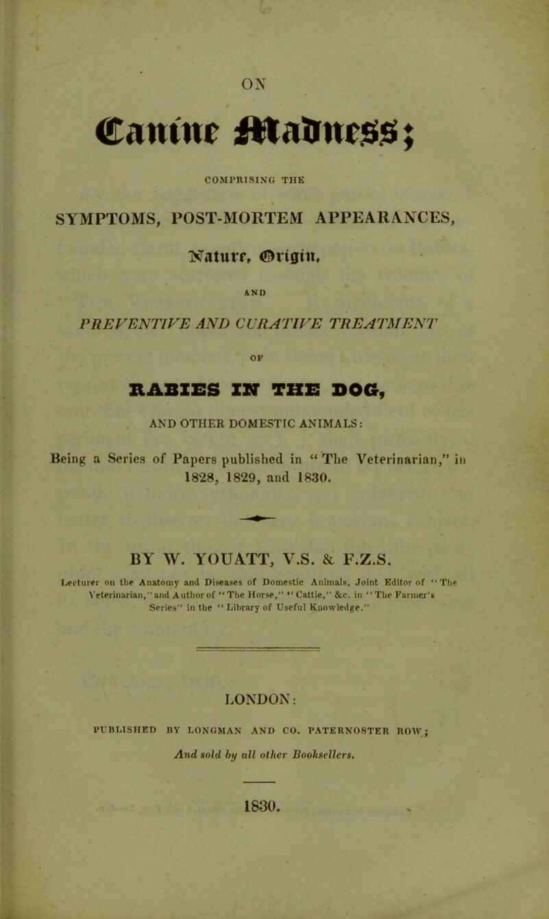 ox Cantnr Jitalmrssr; COMPRISING THE SYMPTOMS, POST-MORTEM APPEARANCES, BTaturr, Origin, AND PREVENTIVE AND CURATIVE TREATMENT OF RABIES IN THE DOG, AND OTHER DOMESTIC ANIMALS: Being a Series of Papers published in “The Veterinarian,” in 1828, 1829, and 1830. BY W. YOUATT, V.S. & F.Z.S. Lecturer on the Anatomy and Diseases of Domestic Animals. Joint Editor of “The Veterinarian, and Author of “ The Horse,” “ Cattle,” &c. in “The Farmer’s Series” in the “ Library of Useful Knowledge.” LONDON: PUBLISHED BV LONGMAN AND CO. PATERNOSTER ROW; And sold by all other Boohscllcrs. L830.