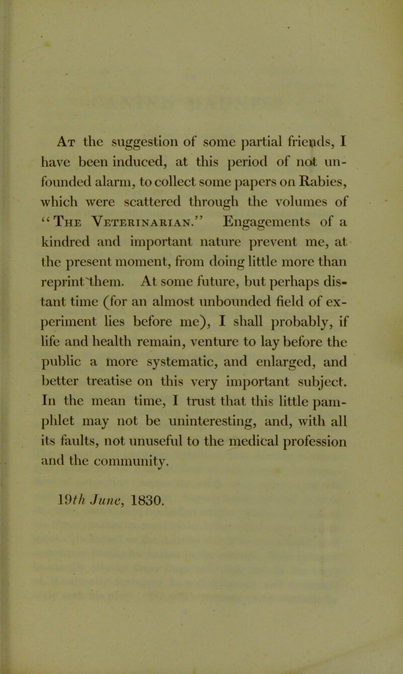 At the suggestion of some partial friends, I have been induced, at this period of not un- founded alarm, to collect some papers on Rabies, which were scattered through the volumes of “The Veterinarian.” Engagements of a kindred and important nature prevent me, at the present moment, from doing little more than reprint'them. At some future, but perhaps dis- tant time (for an almost unbounded field of ex- periment lies before me), I shall probably, if life and health remain, venture to lay before the public a more systematic, and enlarged, and better treatise on this very important subject. In the mean time, I trust that this little pam- phlet may not be uninteresting, and, with all its faults, not unuseful to the medical profession and the community. 19th June, 1830.