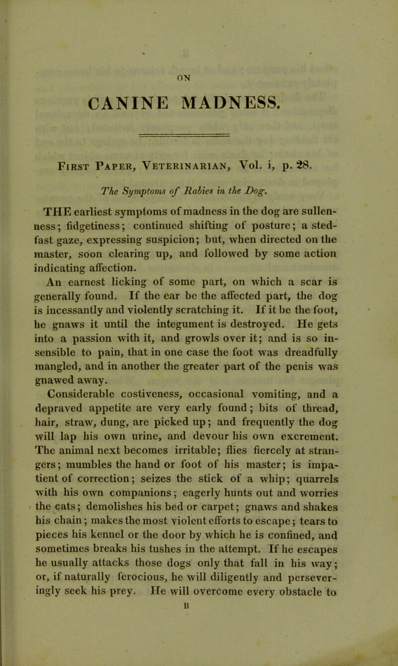 ON CANINE MADNESS. First Paper, Veterinarian, Vol. i, p. 28. The Symptoms of Rabies in the Dog. THE earliest symptoms of madness in the dog are sullen- ness; fidgetiness; continued shifting of posture; a sted- fast gaze, expressing suspicion; but, when directed on the master, soon clearing up, and followed by some action indicating affection. An earnest licking of some part, on which a scar is generally found. If the ear be the affected part, the dog is incessantly and violently scratching it. If it be the foot, he gnaws it until the integument is destroyed. He gets into a passion with it, and growls over it; and is so in- sensible to pain, that in one case the foot was dreadfully mangled, and in another the greater part of the penis was gnawed away. Considerable costiveness, occasional vomiting, and a depraved appetite are very early found ; bits of thread, hair, straw, dung, are picked up; and frequently the dog will lap his own urine, and devour his own excrement. The animal next becomes irritable; flies fiercely at stran- gers ; mumbles the hand or foot of his master; is impa- tient of correction; seizes the stick of a whip; quarrels with his own companions; eagerly hunts out and worries the cats; demolishes his bed or carpet; gnaws and shakes his chain; makes the most violent efforts to escape; tears to pieces his kennel or the door by which he is confined, and sometimes breaks his tushes in the attempt. If he escapes he usually attacks those dogs only that fall in his way; or, if naturally ferocious, he will diligently and persever- ingly seek his prey. He will overcome every obstacle to u