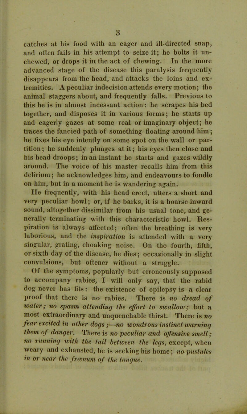 catches at his food with an eager and ill-directed snap, and often fails in his attempt to seize it; he bolts it un- chewed, or drops it in the act of chewing. In the more advanced stage of the disease this paralysis frequently disappears from the head, and attacks the loins and ex- tremities. A peculiar indecision attends every motion; the animal staggers about, and frequently falls. Previous to this he is in almost incessant action: he scrapes his bed together, and disposes it in various forms; he starts up and eagerly gazes at some real or imaginary object; he traces the fancied path of something floating around him; he Axes his eye intently on some spot on the wall or par- tition ; he suddenly plunges at it; his eyes then close and his head droops; in an instant he starts and gazes wildly around. The voice of his master recalls him from this delirium ; he acknowledges him, and endeavours to fondle on him, but in a moment he is wandering again. He frequently, with his head erect, utters a short and very peculiar howl; or, if he barks, it is a hoarse inward sound, altogether dissimilar from his usual tone, and ge- nerally terminating with this characteristic howl. Res- piration is always affected; often the breathing is very laborious, and the inspiration is attended with a very singular, grating, choaking noise. On the fourth, fifth, or sixth day of the disease, he dies; occasionally in slight convulsions, but oftener without a struggle. Of the symptoms, popularly but erroneously supposed to accompany rabies, I will only say, that the rabid dog never has fits: the existence of epilepsy is a clear proof that there is no rabies. There is no dread of water; no spasm attending the effort to swallow; but a most extraordinary and unquenchable thirst. There is no fear excited in other dogs ;—no wondrons instinct warning them of danger. There is no pecidiar and offensive smell; no running with the tail between the legs, except, when weary and exhausted, he is seeking his home; no pustules in or near the freenum of the tongue.