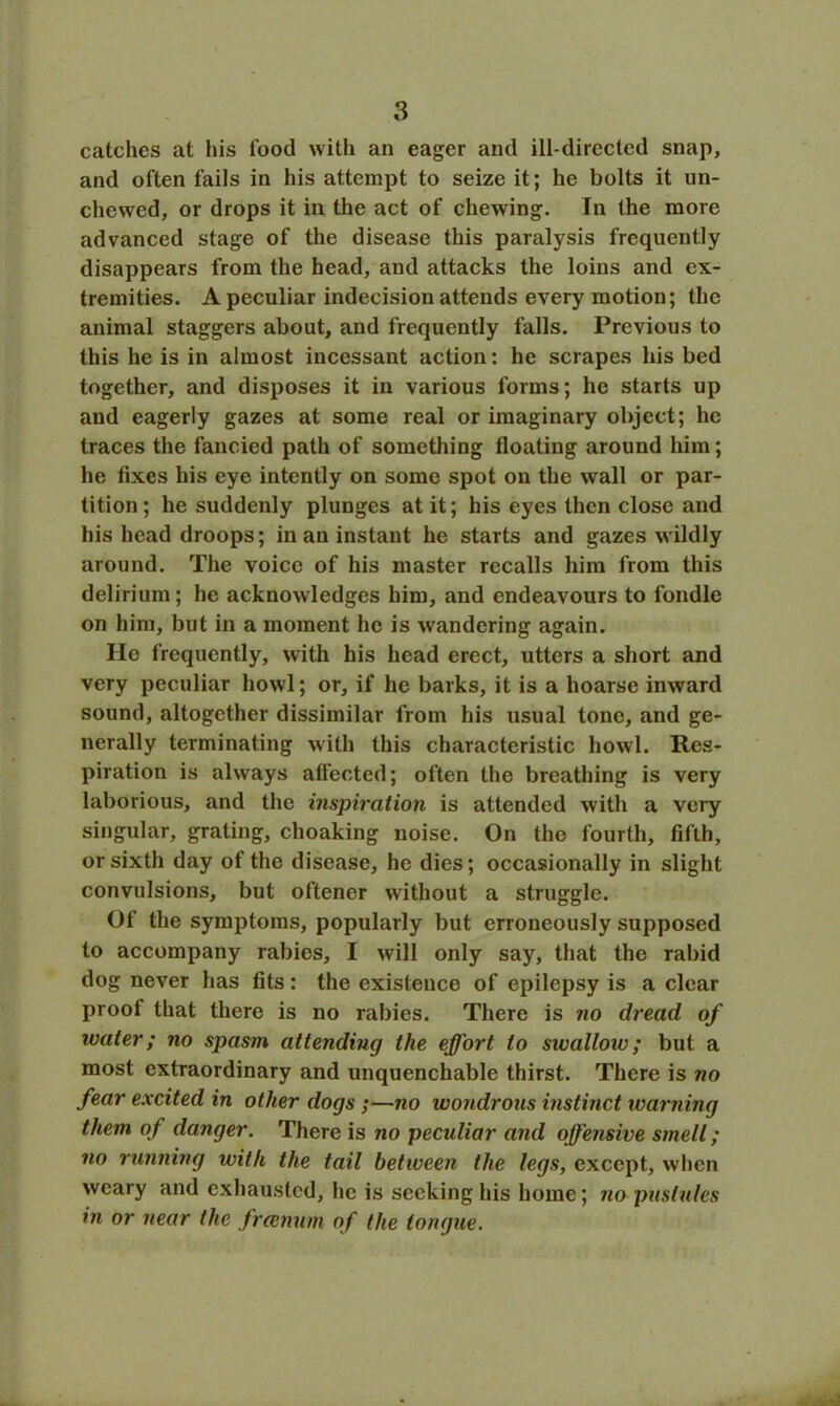 catches at his food with an eager and ill-directed snap, and often fails in his attempt to seize it; he bolts it un- chewed, or drops it in the act of chewing. In the more advanced stage of the disease this paralysis frequently disappears from the head, and attacks the loins and ex- tremities. A peculiar indecision attends every motion; the animal staggers about, and frequently falls. Previous to this he is in almost incessant action: he scrapes his bed together, and disposes it in various forms; he starts up and eagerly gazes at some real or imaginary object; he traces the fancied path of something floating around him; he Axes his eye intently on some spot on the wall or par- tition ; he suddenly plunges at it; his eyes then close and his head droops; in an instant he starts and gazes wildly around. The voice of his master recalls him from this delirium ; he acknowledges him, and endeavours to fondle on him, but in a moment he is wandering again. He frequently, with his head erect, utters a short and very peculiar howl; or, if he barks, it is a hoarse inward sound, altogether dissimilar from his usual tone, and ge- nerally terminating with this characteristic howl. Res- piration is always affected; often the breathing is very laborious, and the inspiration is attended with a very singular, grating, choaking noise. On the fourth, fifth, or sixth day of the disease, he dies; occasionally in slight convulsions, but oftener without a struggle. Of the symptoms, popularly but erroneously supposed to accompany rabies, I will only say, that the rabid dog never has fits: the existence of epilepsy is a clear proof that there is no rabies. There is no dread of water; no spasm attending the effort to swallow; but a most extraordinary and unquenchable thirst. There is no fear excited in other dogs ;—no wondrons instinct warning them of danger. There is no pecidiar and offensive smell; no running with the tail between the legs, except, when weary and exhausted, he is seeking his home; no pustules in or near the freenum of the tongue.