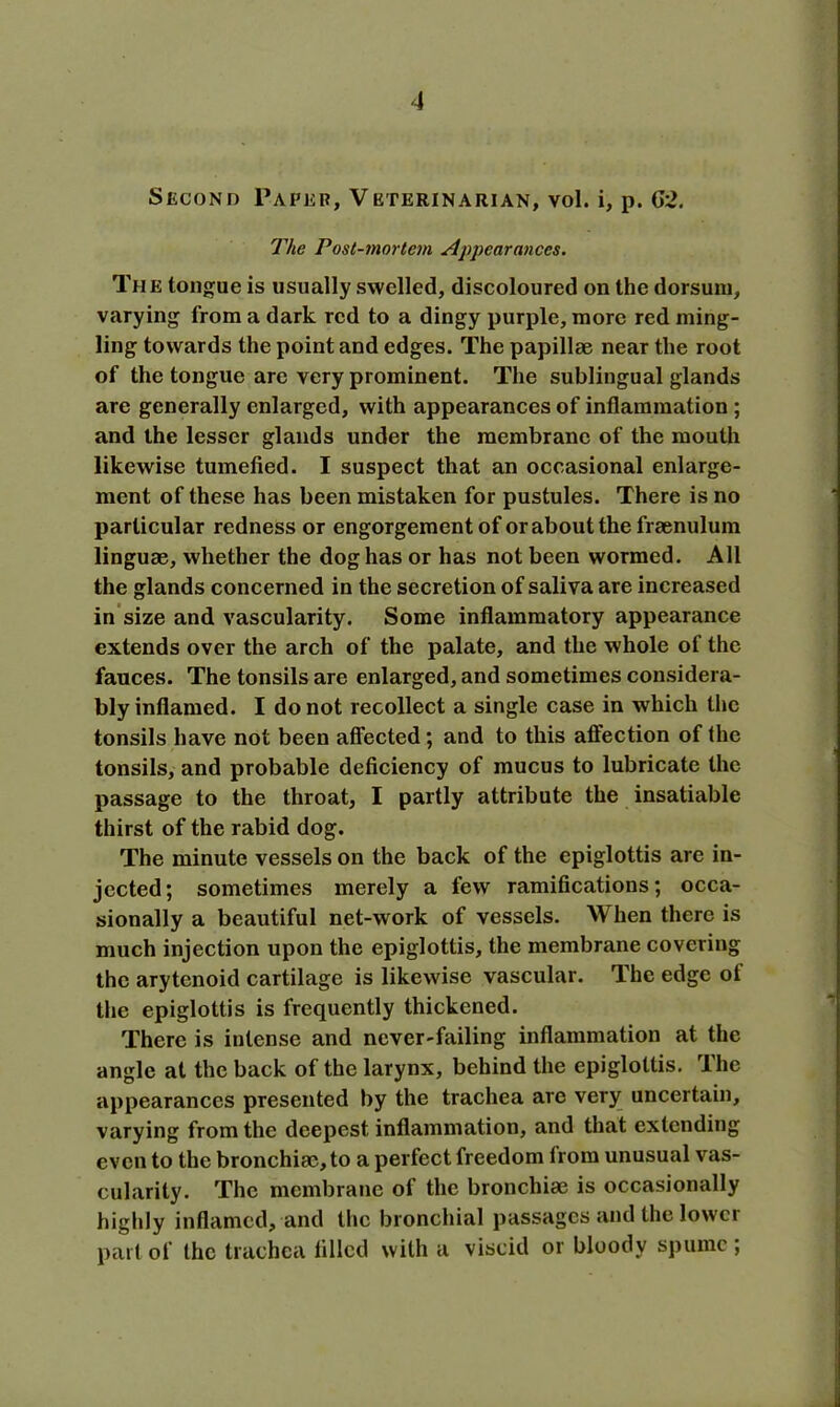 Second Paper, Veterinarian, vol. i, p. 62. The Post-mortem Appearances. The longue is usually swelled, discoloured on the dorsum, varying from a dark red to a dingy purple, more red ming- ling towards the point and edges. The papillae near the root of the tongue are very prominent. The sublingual glands are generally enlarged, with appearances of inflammation; and the lesser glands under the membrane of the mouth likewise tumefied. I suspect that an occasional enlarge- ment of these has been mistaken for pustules. There is no particular redness or engorgement of or about the fraenulum linguae, whether the dog has or has not been wormed. All the glands concerned in the secretion of saliva are increased in size and vascularity. Some inflammatory appearance extends over the arch of the palate, and the whole of the fauces. The tonsils are enlarged, and sometimes considera- bly inflamed. I do not recollect a single case in which the tonsils have not been affected; and to this affection of the tonsils, and probable deficiency of mucus to lubricate the passage to the throat, I partly attribute the insatiable thirst of the rabid dog. The minute vessels on the back of the epiglottis are in- jected; sometimes merely a few ramifications; occa- sionally a beautiful net-work of vessels. When there is much injection upon the epiglottis, the membrane covering the arytenoid cartilage is likewise vascular. The edge ot the epiglottis is frequently thickened. There is intense and never-failing inflammation at the angle at the back of the larynx, behind the epiglottis. The appearances presented by the trachea are very uncertain, varying from the deepest inflammation, and that extending even to the bronchi®, to a perfect freedom from unusual vas- cularity. The membrane of the bronchi® is occasionally highly inflamed, and the bronchial passages and the lower part of the trachea filled with a viscid or bloody spume;