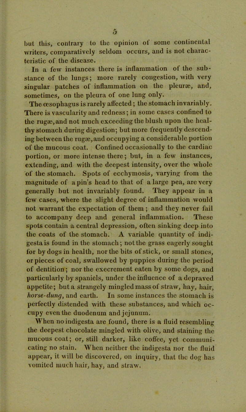 but this, contrary to the opinion of some continental writers, comparatively seldom occurs, and is not charac- teristic of the disease. In a few instances there is inflammation of tho sub- stance of the lungs; more rarely congestion, with very singular patches of inflammation on the pleurae, and, sometimes, on the pleura of one lung only. The oesophagus is rarely affected; the stomach invariably. There is vascularity and redness; in some cases confined to the rugae, and not much exceeding the blush upon the heal- thy stomach during digestion; but more frequently descend- ing between the rugae,and occupying a considerable portion of the mucous coat. Confined occasionally to the cardiac portion, or more intense there; but, in a few instances, extending, and with the deepest intensity, over the whole of the stomach. Spots of ecchymosis, varying from the magnitude of a pin’s head to that of a large pea, are very generally but not invariably found. They appear in a few cases, where the slight degree of inflammation would not warrant the expectation of them; and they never fail to accompany deep and general inflammation. These spots contain a central depression, often sinking deep into the coats of the stomach. A variable quantity of indi- gesta is found in the stomach; not the grass eagerly sought for by dogs in health, nor the bits of stick, or small stones, or pieces of coal, swallowed by puppies during the period of dentition; nor the execrement eaten by some dogs, and particularly by spaniels, under the influence of a depraved appetite; but a strangely mingled mass of straw, hay, hair, horse-dung, and earth. In some instances the stomach is perfectly distended with these substances, and which oc- cupy even the duodenum and jejunum. When noindigesta are found, there is a fluid resembling the deepest chocolate mingled with olive, and staining the mucous coat; or, still darker, like coffee, yet communi- cating no stain. When neither the indigesta nor the fluid appear, it will be discovered, on inquiry, that the dog has vomited much hair, hay, and straw.