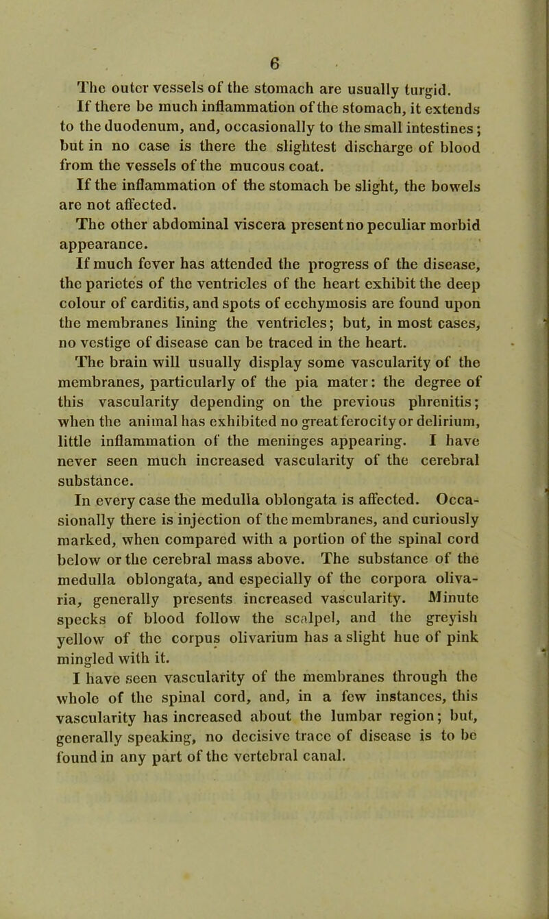 The outer vessels of the stomach are usually turgid. If there be much inflammation of the stomach, it extends to the duodenum, and, occasionally to the small intestines; but in no case is there the slightest discharge of blood from the vessels of the mucous coat. If the inflammation of the stomach be slight, the bowels arc not affected. The other abdominal viscera present no peculiar morbid appearance. If much fever has attended the progress of the disease, the parietes of the ventricles of the heart exhibit the deep colour of carditis, and spots of ecchymosis are found upon the membranes lining the ventricles; but, in most cases, no vestige of disease can be traced in the heart. The brain will usually display some vascularity of the membranes, particularly of the pia mater: the degree of this vascularity depending on the previous phrenitis; when the animal has exhibited no great ferocity or delirium, little inflammation of the meninges appearing. I have never seen much increased vascularity of the cerebral substance. In every case the medulla oblongata is affected. Occa- sionally there is injection of the membranes, and curiously marked, when compared with a portion of the spinal cord below or the cerebral mass above. The substance of the medulla oblongata, and especially of the corpora oliva- ria, generally presents increased vascularity. Minute specks of blood follow the scalpel, and the greyish yellow of the corpus olivarium has a slight hue of pink mingled with it. I have seen vascularity of the membranes through the whole of the spinal cord, and, in a few instances, this vascularity has increased about the lumbar region; but, generally speaking, no decisive trace of disease is to be found in any part of the vertebral canal.