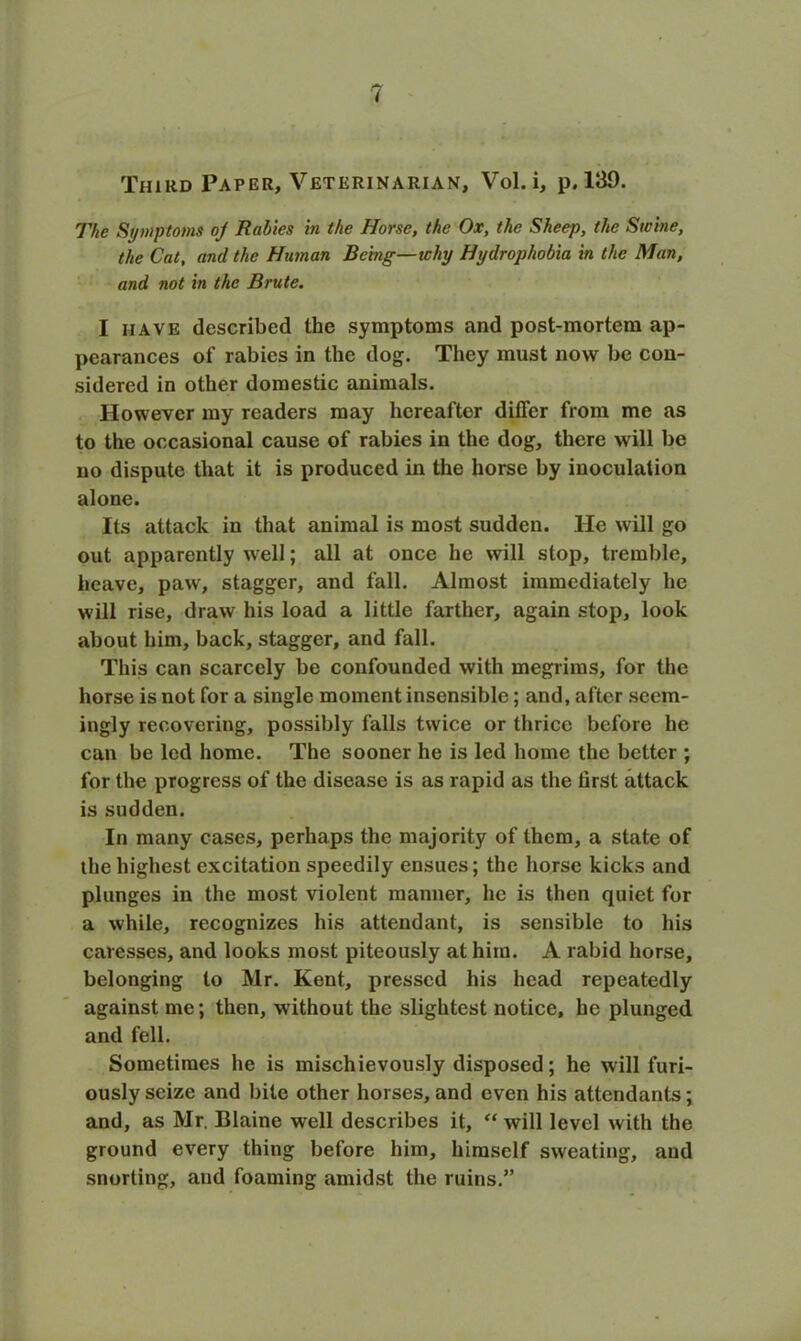 Third Paper, Veterinarian, Vol. i, p. 139. The Symptoms oj Rabies in the Horse, the Ox, the Sheep, the Swine, the Cat, and the Hainan Being—why Hydrophobia in the Man, and not in the Brute. I have described the symptoms and post-mortem ap- pearances of rabies in the dog. They must now be con- sidered in other domestic animals. However my readers may hereafter differ from me as to the occasional cause of rabies in the dog, there will be no dispute that it is produced in the horse by inoculation alone. Its attack in that animal is most sudden. He will go out apparently well; all at once he will stop, tremble, heave, paw, stagger, and fall. Almost immediately he will rise, draw his load a little farther, again stop, look about him, back, stagger, and fall. This can scarcely be confounded with megrims, for the horse is not for a single moment insensible; and, after seem- ingly recovering, possibly falls twice or thrice before he can be led home. The sooner he is led home the better ; for the progress of the disease is as rapid as the lirst attack is sudden. In many cases, perhaps the majority of them, a state of the highest excitation speedily ensues; the horse kicks and plunges in the most violent manner, he is then quiet for a while, recognizes his attendant, is sensible to his caresses, and looks most piteously at him. A rabid horse, belonging to Mr. Kent, pressed his head repeatedly against me; then, without the slightest notice, he plunged and fell. Sometimes he is mischievously disposed; he will furi- ously seize and bile other horses, and even his attendants; and, as Mr. Blaine well describes it, “ will level with the ground every thing before him, himself sweating, and snorting, and foaming amidst the ruins.”