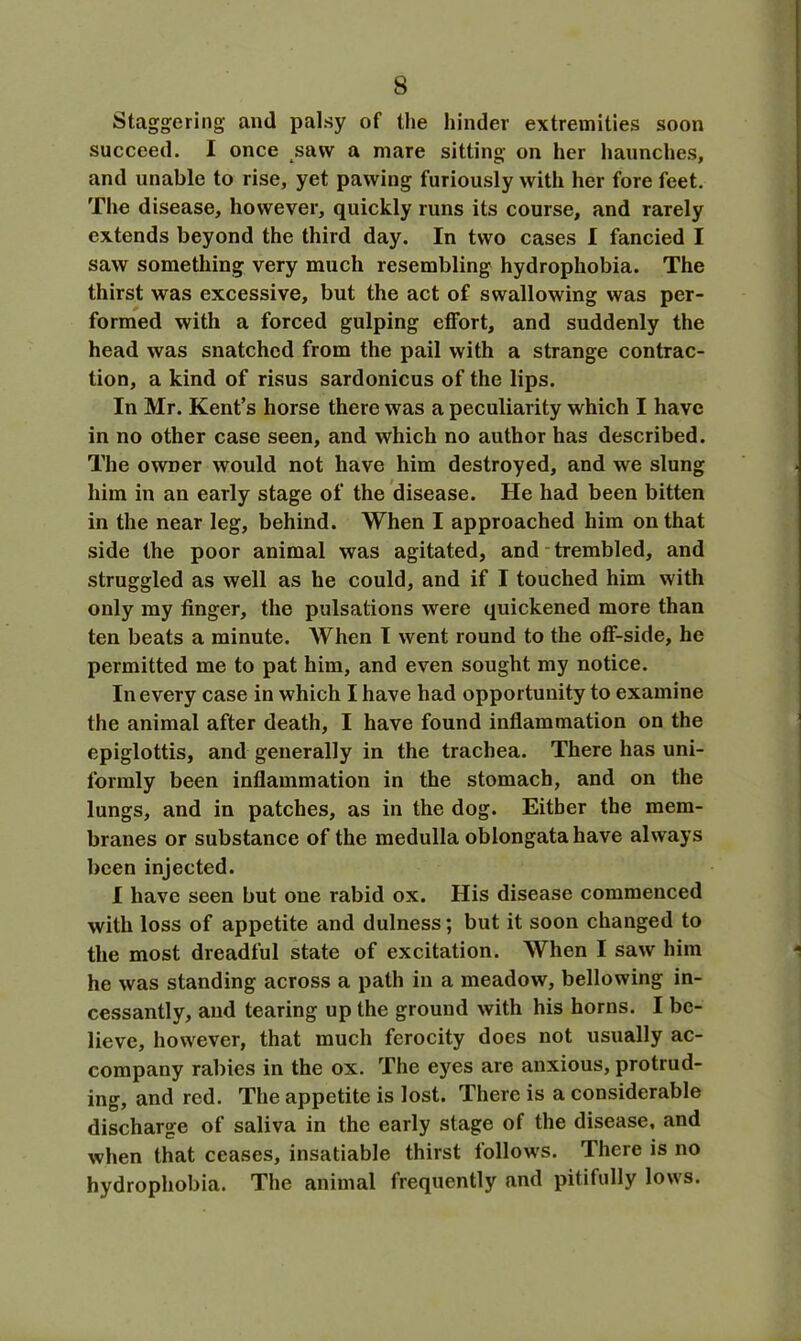 Staggering and palsy of the hinder extremities soon succeed. I once saw a mare sitting on her haunches, and unable to rise, yet pawing furiously with her fore feet. The disease, however, quickly runs its course, and rarely extends beyond the third day. In two cases I fancied I saw something very much resembling hydrophobia. The thirst was excessive, but the act of swallowing was per- formed with a forced gulping effort, and suddenly the head was snatched from the pail with a strange contrac- tion, a kind of risus sardonicus of the lips. In Mr. Kent’s horse there was a peculiarity which I have in no other case seen, and which no author has described. The owner would not have him destroyed, and we slung him in an early stage of the disease. He had been bitten in the near leg, behind. When I approached him on that side the poor animal was agitated, and trembled, and struggled as well as he could, and if I touched him with only my finger, the pulsations were quickened more than ten beats a minute. When I went round to the off-side, he permitted me to pat him, and even sought my notice. In every case in which I have had opportunity to examine the animal after death, I have found inflammation on the epiglottis, and generally in the trachea. There has uni- formly been inflammation in the stomach, and on the lungs, and in patches, as in the dog. Either the mem- branes or substance of the medulla oblongata have always been injected. I have seen but oue rabid ox. His disease commenced with loss of appetite and dulness; but it soon changed to the most dreadful state of excitation. When I saw him he was standing across a path in a meadow, bellowing in- cessantly, and tearing up the ground with his horns. I be- lieve, however, that much ferocity does not usually ac- company rabies in the ox. The eyes are anxious, protrud- ing, and red. The appetite is lost. There is a considerable discharge of saliva in the early stage of the disease, and when that ceases, insatiable thirst follows. There is no hydrophobia. The animal frequently and pitifully lows.