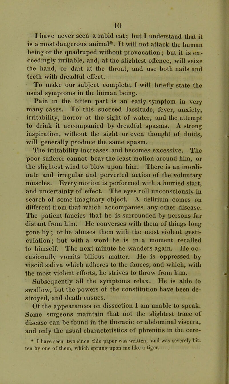 I have never seen a rabid cat; but I understand that it is a most dangerous animal*. It will not attack the human being or the quadruped without provocation; but it is ex- ceedingly irritable, and, at the slightest offence, will seize the hand, or dart at the throat, and use both nails and teeth with dreadful effect. To make our subject complete, I will briefly state the usual symptoms in the human being. Pain in the bitten part is an early symptom in very many cases. To this succeed lassitude, fever, anxiety, irritability, horror at the sight of water, and the attempt to drink it accompanied by dreadful spasms. A strong inspiration, without the sight or even thought of fluids, will generally produce the same spasm. The irritability increases and becomes excessive. The poor sufferer cannot bear the least motion around him, or the slightest wind to blow upon him. There is an inordi- nate and irregular and perverted action of the voluntary muscles. Every motion is performed with a hurried start, and uncertainty of effect. The eyes roll unconsciously in search of some imaginary object. A delirium comes on different from that which accompanies any other disease. The patient fancies that he is surrounded by persons far distant from him. He converses with them of things long gone by; or he abuses them with the most violent gesti- culation ; but with a word he is in a moment recalled to himself. The next minute he wanders again. He oc- casionally vomits bilious matter. He is oppressed by viscid saliva which adheres to the fauces, and which, with the most violent efforts, he strives to throw from him. Subsequently all the symptoms relax. He is able to swallow, but the powers of the constitution have been de- stroyed, and death ensues. Of the appearances on dissection I am unable to speak. Some surgeons maintain that not the slightest trace of disease can be found in the thoracic or abdominal viscera, and only the usual characteristics of phrenitis in the cere- * I have seen two since this paper was written, and was severely hit- ten by one of them, which sprung upon me like a tiger.
