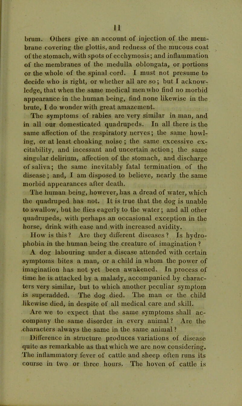 brum. Others give an account of injection of the mem- brane covering the glottis, and redness of the mucous coat of the stomach, with spots of ecchymosis; and inflammation of the membranes of the medulla oblongata, or portions or the whole of the spinal cord. I must not presume to decide who is right, or whether all are so; but I acknow- ledge, that when the same medical men who find no morbid appearance in the human being, find none likewise in the brute, I do wonder with great amazement. The symptoms of rabies are very similar in man, and in all our domesticated quadrupeds. In all there is the same affection of the respiratory nerves; the same howl- ing, or at least choaking noise ; the same excessive ex- citability, and incessant and uncertain action; the same singular delirium, affection of the stomach, and discharge of saliva; the same inevitably fatal termination of the disease; and, I am disposed to believe, nearly the same morbid appearances after death. The human being, however, has a dread of water, which the quadruped has not. It is true that the dog is unable to swallow, but he flies eagerly to the water; and all other quadrupeds, with perhaps an occasional exception in the horse, drink with ease and with increased avidity. How is this? Are they different diseases? Is hydro- phobia in the human being the creature of imagination ? A dog labouring under a disease attended with certain symptoms bites a man, or a child in whom the power of imagination has not yet been awakened. In process of time he is attacked by a malady, accompanied by charac- ters very similar, but to which another peculiar symptom is superadded. The dog died. The man or the child likewise died, in despite of all medical care and skill. Are we to expect that the same symptoms shall ac- company the same disorder in every animal? Are the characters always the same in the same animal ? Difference in structure produces variations of disease quite as remarkable as that which we arc now considering. The inflammatory fever of cattle and sheep often runs its course in two or three hours. The hoven of cattle is
