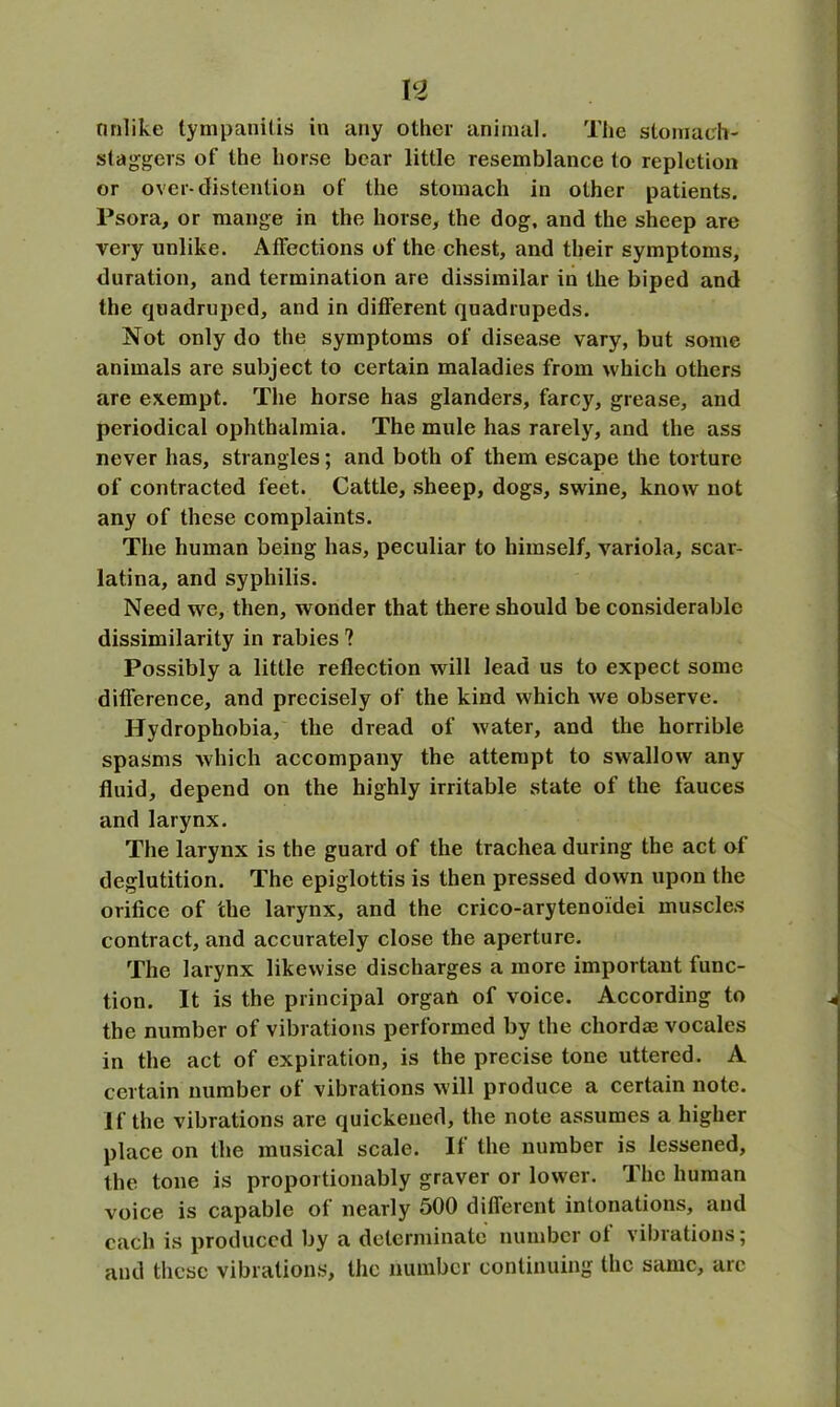 n nnlike tympanitis in any other animal. The stomach- staggers of the horse bear little resemblance to repletion or over-distention of the stomach in other patients. Psora, or mange in the horse, the dog, and the sheep are very unlike. Affections of the chest, and their symptoms, duration, and termination are dissimilar in the biped and the quadruped, and in different quadrupeds. Not only do the symptoms of disease vary, but some animals are subject to certain maladies from which others are exempt. The horse has glanders, farcy, grease, and periodical ophthalmia. The mule has rarely, and the ass never has, strangles; and both of them escape the torture of contracted feet. Cattle, sheep, dogs, swine, know not any of these complaints. The human being has, peculiar to himself, variola, scar- latina, and syphilis. Need we, then, wonder that there should be considerable dissimilarity in rabies ? Possibly a little reflection will lead us to expect some difference, and precisely of the kind which we observe. Hydrophobia, the dread of water, and the horrible spasms which accompany the attempt to swallow any fluid, depend on the highly irritable state of the fauces and larynx. The larynx is the guard of the trachea during the act of deglutition. The epiglottis is then pressed down upon the orifice of the larynx, and the crico-arytenoidei muscles contract, and accurately close the aperture. The larynx likewise discharges a more important func- tion. It is the principal organ of voice. According to the number of vibrations performed by the chordae vocales in the act of expiration, is the precise tone uttered. A certain number of vibrations will produce a certain note. If the vibrations are quickened, the note assumes a higher place on the musical scale. If the number is lessened, the tone is proportionably graver or lower. The human voice is capable of nearly 500 different intonations, and each is produced by a determinate number of vibrations; and these vibrations, the number continuing the same, arc
