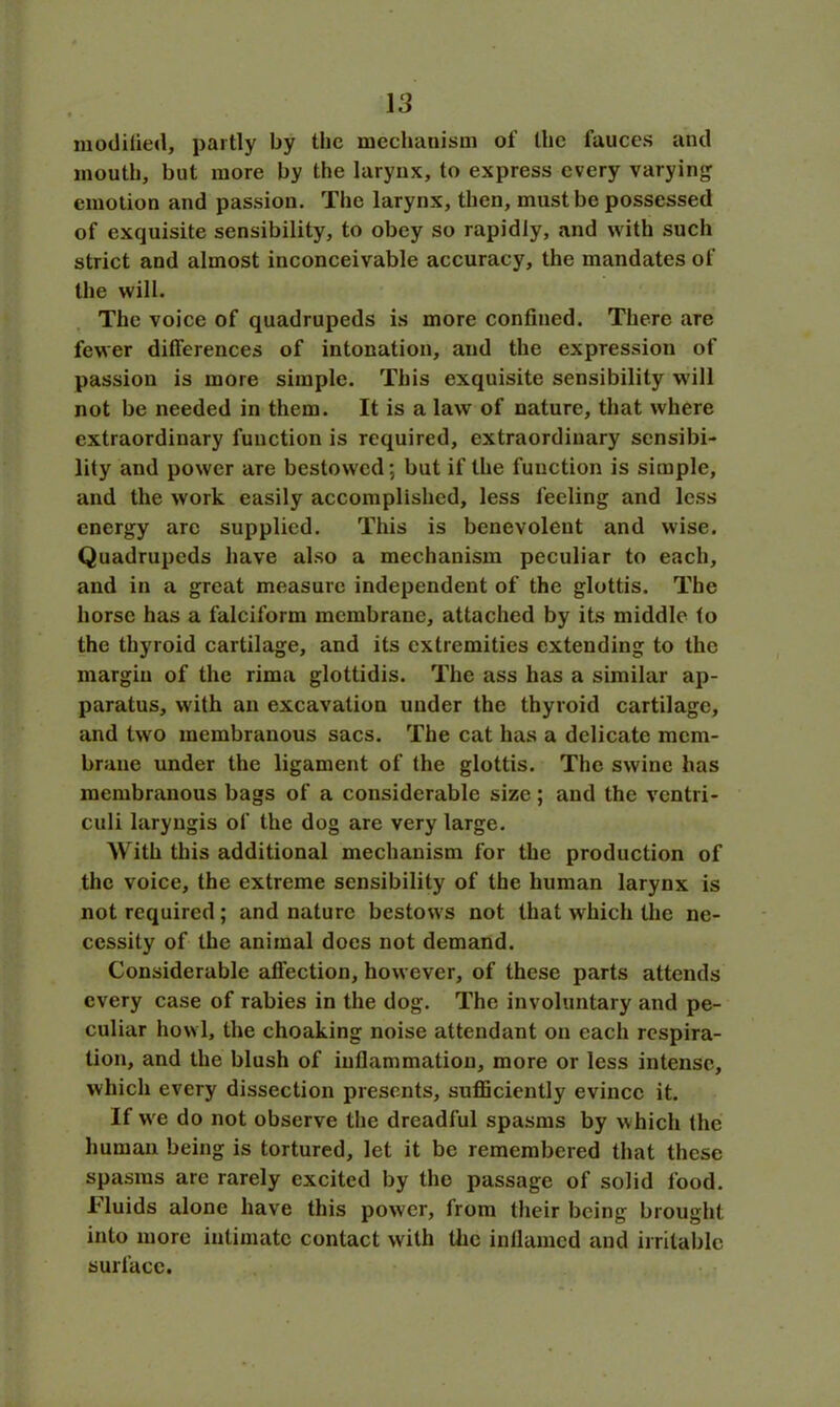« • modified, partly by the mechanism of the fauces and mouth, but more by the larynx, to express every varying emotion and passion. The larynx, then, must be possessed of exquisite sensibility, to obey so rapidly, and with such strict and almost inconceivable accuracy, the mandates of the will. The voice of quadrupeds is more confined. There are fewer differences of intonation, and the expression of passion is more simple. This exquisite sensibility will not be needed in them. It is a law of nature, that where extraordinary function is required, extraordinary sensibi- lity and power are bestowed; but if the function is simple, and the work easily accomplished, less feeling and less energy arc supplied. This is benevolent and wise. Quadrupeds have also a mechanism peculiar to each, and in a great measure independent of the glottis. The horse has a falciform membrane, attached by its middle to the thyroid cartilage, and its extremities extending to the margin of the rima glottidis. The ass has a similar ap- paratus, with an excavation under the thyroid cartilage, and two membranous sacs. The cat has a delicate mem- brane under the ligament of the glottis. The swine has membranous bags of a considerable size; and the ventri- culi laryngis of the dog are very large. With this additional mechanism for the production of the voice, the extreme sensibility of the human larynx is not required; and nature bestows not that which the ne- cessity of the animal does not demand. Considerable affection, however, of these parts attends every case of rabies in the dog. The involuntary and pe- culiar howl, the cheating noise attendant on each respira- tion, and the blush of inflammation, more or less intense, which every dissection presents, sufficiently evince it. If we do not observe the dreadful spasms by which the human being is tortured, let it be remembered that these spasms are rarely excited by the passage of solid food. Fluids alone have this power, from their being brought into more intimate contact with the inflamed and irritable surface.
