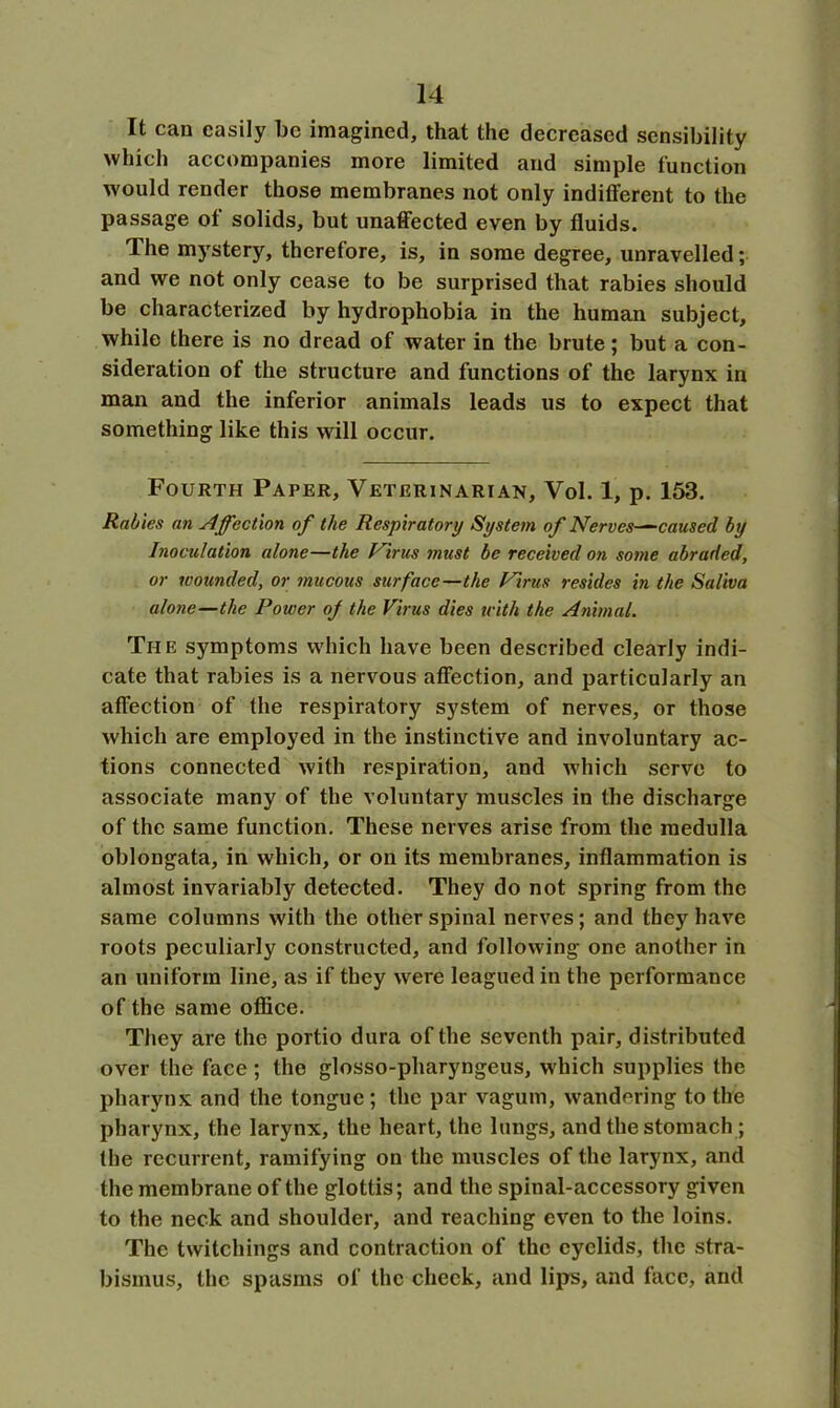 It can easily be imagined, that the decreased sensibility which accompanies more limited and simple function would render those membranes not only indifferent to the passage ot solids, but unaffected even by fluids. The mystery, therefore, is, in some degree, unravelled; and we not only cease to be surprised that rabies should be characterized by hydrophobia in the human subject, while there is no dread of water in the brute; but a con- sideration of the structure and functions of the larynx in man and the inferior animals leads us to expect that something like this will occur. Fourth Paper, Veterinarian, Vol. 1, p. 153. Rabies an Affection of the Respiratory System of Nerves—caused by Inoculation alone—the Virus must be received on some abraded, or wounded, or mucous surface—the Virus resides in the Saliva alone—the Power of the Virus dies with the Animal. The symptoms which have been described clearly indi- cate that rabies is a nervous affection, and particularly an affection of the respiratory system of nerves, or those which are employed in the instinctive and involuntary ac- tions connected with respiration, and which serve to associate many of the voluntary muscles in the discharge of the same function. These nerves arise from the medulla oblongata, in which, or on its membranes, inflammation is almost invariably detected. They do not spring from the same columns with the other spinal nerves; and they have roots peculiarly constructed, and following one another in an uniform line, as if they were leagued in the performance of the same office. They are the portio dura of the seventh pair, distributed over the face ; the glosso-pharyngeus, which supplies the pharynx and the tongue; the par vagum, wandering to the pharynx, the larynx, the heart, the lungs, and the stomach; the recurrent, ramifying on the muscles of the larynx, and the membrane of the glottis; and the spinal-accessory given to the neck and shoulder, and reaching even to the loins. The twitchings and contraction of the eyelids, the stra- bismus, the spasms of the check, and lips, and face, and