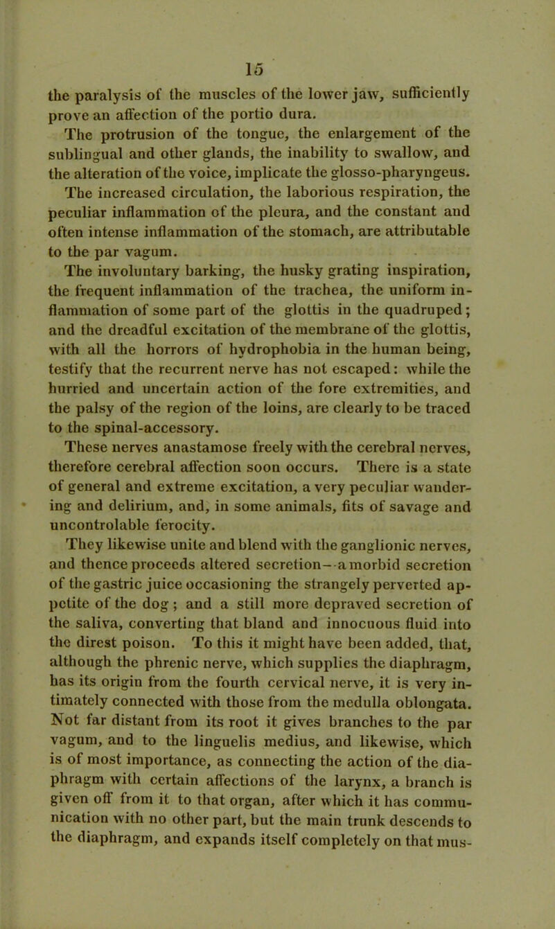the paralysis of the muscles of the lower jaw, sufficiently prove an affection of the portio dura. The protrusion of the tongue, the enlargement of the sublingual and other glands, the inability to swallow, and the alteration of the voice, implicate the glosso-pharyngeus. The increased circulation, the laborious respiration, the peculiar inflammation of the pleura, and the constant and often intense inflammation of the stomach, are attributable to the par vagum. The involuntary barking, the husky grating inspiration, the frequent inflammation of the trachea, the uniform in- flammation of some part of the glottis in the quadruped ; and the dreadful excitation of the membrane of the glottis, with all the horrors of hydrophobia in the human being, testify that the recurrent nerve has not escaped: while the hurried and uncertain action of the fore extremities, and the palsy of the region of the loins, are clearly to be traced to the spinal-accessory. These nerves anastamose freely with the cerebral nerves, therefore cerebral affection soon occurs. There is a state of general and extreme excitation, a very peculiar wander- ing and delirium, and, in some animals, fits of savage and uncontrolable ferocity. They likewise unite and blend with the ganglionic nerves, and thence proceeds altered secretion-a morbid secretion of the gastric juice occasioning the strangely perverted ap- petite of the dog ; and a still more depraved secretion of the saliva, converting that bland and innocuous fluid into the direst poison. To this it might have been added, that, although the phrenic nerve, which supplies the diaphragm, has its origin from the fourth cervical nerve, it is very in- timately connected with those from the medulla oblongata. Not far distant from its root it gives branches to the par vagum, and to the linguelis medius, and likewise, which is of most importance, as connecting the action of the dia- phragm with certain affections of the larynx, a branch is given off from it to that organ, after which it has commu- nication with no other part, but the main trunk descends to the diaphragm, and expands itself completely on that mus-