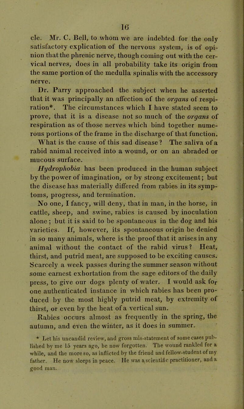 cle. Mr. C. Bell, to whom we are indebted for the only satisfactory explication of the nervous system, is of opi- nion that the phrenic nerve, though coming out with the cer- vical nerves, does in all probability take its origin from the same portion of the medulla spinalis with the accessory nerve. Dr. Parry approached the subject when he asserted that it was principally an affection of the organs of respi- ration*. The circumstances which I have stated seem to prove, that it is a disease not so much of the organs of respiration as of those nerves which bind together nume- rous portions of the frame in the discharge of that function. What is the cause of this sad disease? The saliva of a rabid animal received into a wound, or on an abraded or mucous surface. Hydrophobia has been produced in the human subject by the power of imagination, or by strong excitement; but the disease has materially differed from rabies in its symp- toms, progress, and termination. No one, I fancy, will deny, that in man, in the horse, in cattle, sheep, and swine, rabies is caused by inoculation alone; but it is said to be spontaneous in the dog and his varieties. If, however, its spontaneous origin be denied in so many animals, where is the proof that it arises in any animal without the contact of the rabid virus? Heat, thirst, and putrid meat, are supposed to be exciting causes. Scarcely a week passes during the summer season without some earnest exhortation from the sage editors of the daily press, to give our dogs plenty of water. I would ask for one authenticated instance in which rabies has been pro- duced by the most highly putrid meat, by extremity of thirst, or even by the heat of a vertical sun. Rabies occurs almost as frequently in the spring, the autumn, and even the winter, as it does in summer. * Let his uncandid review, and gross mis-statement of some cases pub- lished by me 15 years ago, be now forgotten. The wound rankled for a while, and the more so, as inflicted by the friend and fellow-student of my father. He now sleeps in peace. He was a scientific practitioner, and a good man.