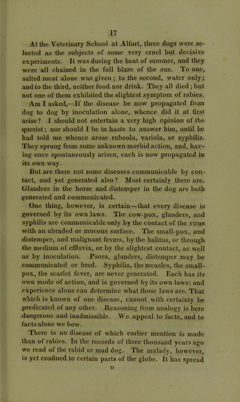 At the Veterinary School at Alfort, three dogs were se- lected as the subjects of some very cruel but decisive experiments. It was during the heat of summer, and they were all chained in the full blaze of the sun. To one, salted meat alone was given ; to the second, water only ; and to the third, neither food nor drink. They all died; but not one of them exhibited the slightest symptom of rabies. Am I asked,—If the disease be now propagated from dog to dog by inoculation alone, whence did it at first arise ? I should not entertain a very high opinion of the querist; nor should I be in haste to answer him, until he had told me whence arose rubeola, variola, or syphilis. They sprung from some unknown morbid action, and, hav- ing once spontaneously arisen, each is now propagated in its own way. But are there not some diseases communicable by con- tact, and yet generated also ? Most certainly there are. Glanders in the horse and distemper in the dog are both generated and communicated. One thing, however, is certain—that every disease is governed by its own laws. The cow-pox, glanders, and syphilis are communicable only by the contact of the virus with an abraded or mucous surface. The small-pox, and distemper, and malignant fevers, by the halitus, or through the medium of effluvia, or by the slightest contact, as well as by inoculation. Psora, glanders, distemper may be communicated or bred. Syphilis, the measles, the small- pox, the scarlet fever, are never generated. Each has its own mode of action, and is governed by its own laws; and experience alone can determine what those laws are. That which is known of one disease, cannot with certainty be predicated of any other. Reasoning from analogy is here dangerous and inadmissible. We appeal to facts, and to facts alone we bow. There is no disease of which earlier mention is made than of rabies. In the records of three thousand years ago we read of the rabid or mad dog. The malady, however, is yet confined to certain parts of the globe. It has spread D