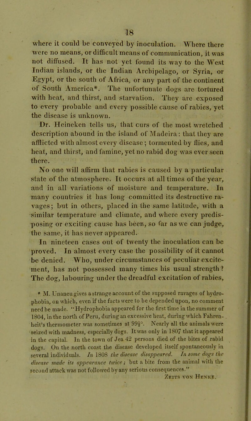 where it could be conveyed by inoculation. Where there were no means, or difficult means of communication, it was not diffused. It has not yet found its way to the West Indian islands, or the Indian Archipelago, or Syria, or Egypt, or the south of Africa, or any part of the continent of South America*. The unfortunate dogs are tortured with heat, and thirst, and starvation. They are exposed to every probable and every possible cause of rabies, yet the disease is unknown. Dr. Heineken tells us, that curs of the most wretched description abound in the island of Madeira: that they are afflicted with almost every disease ; tormented by flies, and heat, and thirst, and famine, yet no rabid dog was ever seen there. No one will affirm that rabies is caused by a particular state of the atmosphere. It occurs at all times of the year, and in all variations of moisture and temperature. In many countries it has long committed its destructive ra- vages ; but in others, placed in the same latitude, with a similar temperature and climate, and where every predis- posing or exciting cause has been, so far as we can judge, the same, it has never appeared. In nineteen cases out of twenty the inoculation can be proved. In almost every case the possibility of it cannot be denied. Who, under circumstances of peculiar excite- ment, has not possessed many times his usual strength? The dog, labouring under the dreadful excitation of rabies, * M. Unaneu gives a strange account of the supposed ravages of hydro- phobia, on which, even if the facts were to be depended upon, no comment need be made. “Hydrophobia appeared for the first time in the summer of 1804, in the north of Peru, during an excessive heat, during which Fahren- heit’s thermometer was sometimes at 99£°. Nearly all the animals were seized with madness, especially dogs. It was only in 1807 that it appeared in the capital. In the town of Jea 42 persons died of the bites of rabid dogs. On the north coast the disease developed itself spontaneously in several individuals. In 1808 the disease disappeared. In some dogs the disease made its appearance twice; but a bite from the animal with the second attack was not followed by any serious consequences.” Zeits von Henke.