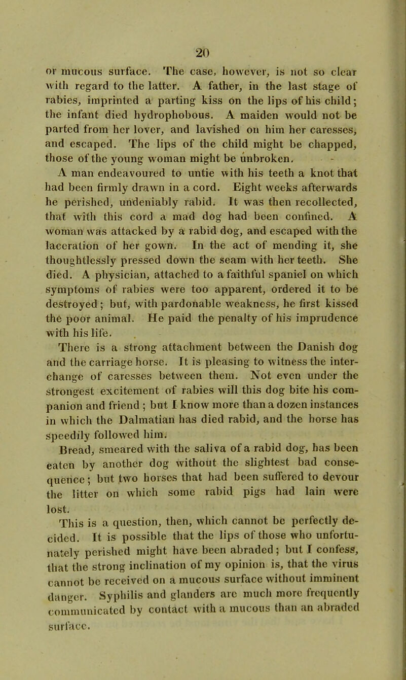 or mucous surface. The case, however, is not so clear with regard to the latter. A father, in the last stage of rabies, imprinted a parting kiss on the lips of his child; the infant died hydrophobous. A maiden would not be parted from her lover, and lavished on him her caresses, and escaped. The lips of the child might be chapped, those of the young woman might be unbroken. A man endeavoured to untie with his teeth a knot that had been firmly drawn in a cord. Eight weeks afterwards he perished, undeniably rabid. It was then recollected, that with this cord a mad dog had been confined. A woman was attacked by a rabid dog, and escaped with the laceration of her gown. In the act of mending it, she thoughtlessly pressed down the seam with her teeth. She died. A physician, attached to a faithful spaniel on which symptoms of rabies were too apparent, ordered it to be destroyed ; but, with pardonable weakness, he first kissed the poor animal. He paid the penalty of his imprudence with his life. There is a strong attachment between the Danish dog and the carriage horse. It is pleasing to witness the inter- change of caresses between them. Not even under the strongest excitement of rabies will this dog bite his com- panion and friend ; but I know more than a dozen instances in which the Dalmatian has died rabid, and the horse has speedily followed him. Bread, smeared with the saliva of a rabid dog, has been eaten by another dog without the slightest bad conse- ciuence; but two horses that had been suffered to devour the litter on which some rabid pigs had lain were lost. This is a question, then, which cannot be perfectly de- cided. It is possible that the lips of those who unfortu- nately perished might have been abraded; but I confess, that the strong inclination of my opinion is, that the virus cannot be received on a mucous surface without imminent danger. Syphilis and glanders are much more frequently communicated by contact with a mucous than an abraded surface.