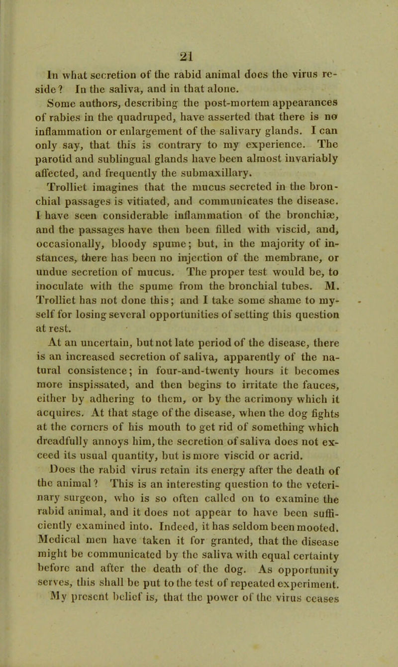 In what secretion of the rabid animal docs the virus re- side ? In the saliva, and in that alone. Some authors, describing the post-mortem appearances of rabies in the quadruped, have asserted that there is no inflammation or enlargement of the salivary glands. I Gan only say, that this is contrary to my experience. The parotid and sublingual glands have been almost invariably affected, and frequently the submaxillary. Trolliet imagines that the mucus secreted in the bron- chial passages is vitiated, and communicates the disease. I have seen considerable inflammation of the bronchias, and the passages have then been filled with viscid, and, occasionally, bloody spume; but, in the majority of in- stances, there has been no injection of the membrane, or undue secretion of mucus. The proper test would be, to inoculate with the spume from the bronchial tubes. M. Trolliet has not done this; and I take some shame to my- self for losing several opportunities of setting this question at rest. At an uncertain, but not late period of the disease, there is an increased secretion of saliva, apparently of the na- tural consistence; in four-and-twenty hours it becomes more inspissated, and then begins to irritate the fauces, either by adhering to them, or by the acrimony which it acquires. At that stage of the disease, when the dog fights at the corners of his mouth to get rid of something which dreadfully annoys him, the secretion of saliva does not ex- ceed its usual quantity, but is more viscid or acrid. Does the rabid virus retain its energy after the death of the animal ? This is an interesting question to the veteri- nary surgeon, who is so often called on to examine the rabid animal, and it does not appear to have been suffi- ciently examined into. Indeed, it has seldom been mooted. Medical men have taken it for granted, that the disease might be communicated by the saliva with equal certainty before and after the death of the dog. As opportunity serves, this shall be put to the test of repeated experiment. My present belief is, that the power of the virus ceases