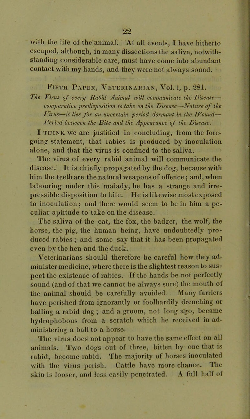 with the life of the animal. At all events, I have hitherto escaped, although, in many dissections the saliva, notwith- standing considerable care, must have come into abundant contact with my hands, and they were not always sound. Fifth Paper, Veterinarian, Vol. i, p. 281. The Finis of every Unhid Animal will communicate the Disease— comparative predisposition to take on the Disease—Nature of the Virus—it lies for an uncertain period dormant in the Wound— Period between the Bite and the Appearance of the Disease. I think we are justified in concluding, from the fore- going statement, that rabies is produced by inoculation alone, and that the virus is confined to the saliva. The virus of every rabid animal will communicate the disease. It is chiefly propagated by the dog, because with him the teeth are the natural weapons of offence; and, when labouring under this malady, he has a strange and irre- pressible disposition to bite. He is likewise most exposed to inoculation ; and there would seem to be in him a pe- culiar aptitude to take on the disease. The saliva of the cat, the fox, the badger, the wolf, the horse, the pig, the human being, have undoubtedly pro- duced rabies; and some say that it has been propagated even by the hen and the duck. Veterinarians should therefore be careful how they ad- minister medicine, where there is the slightest reason to sus- pect the existence of rabies. Tf the hands be not perfectly sound (and of that we cannot be always sure) Ihe mouth ot the animal should be carefully avoided. Many farriers have perished from ignorantly or foolhardily drenching or balling a rabid dog; and a groom, not long ago, became hydrophobous from a scratch which he received in ad- ministering a ball to a horse. The virus does not appear to have the same effect on all animals. Two dogs out of three, bitten by one that is rabid, become rabid. The majority of horses inoculated with the virus perish. Cattle have more chance. The skin is looser, and less easily penetrated. A full half of