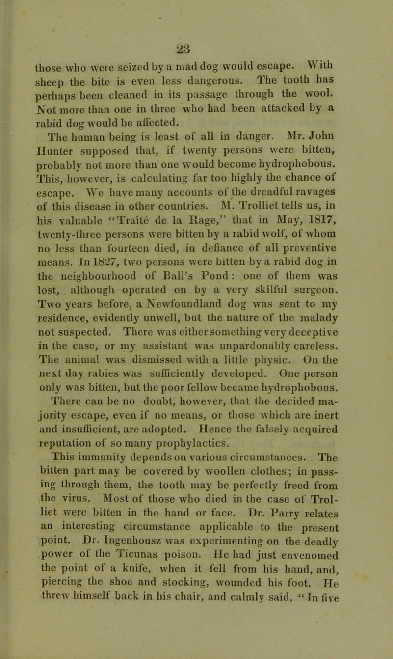 those who were seized by a mad dog would escape. \\ ith sheep the bite is even less dangerous. The tooth has perhaps been cleaned in its passage, through the wool. Not more than one in three who had been attacked by a rabid dog w ould be affected. The human being is least of all in danger. Mr. John Hunter supposed that, if twenty persons were bitten, probably not more than one would become hydrophobous. This, however, is calculating far too highly the chance of escape. AVe have many accounts of the dreadful ravages of this disease in other countries. M. Trolliet tells us, in his valuable “Traite de la Rage,” that in May, 1817, twenty-three persons were bitten by a rabid wolf, of whom no less than fourteen died, in defiance of all preventive means. In 1827, twro persons were bitten by a rabid dog in the neighbourhood of Ball’s Pond : one of them was lost, although operated on by a very skilful surgeon. Two years before, a New foundland dog w7as sent to my residence, evidently unwell, but the nature of the malady not suspected. There was either something very deceptive in the case, or my assistant was unpardonably careless. The animal was dismissed with a little physic. On the next day rabies was sufficiently developed. One person only was bitten, but the poor fellow7 became hydrophobous. There can be no doubt, however, that the decided ma- jority escape, even if no means, or those which are inert and insufficient, are adopted. Hence the falsely-acquired reputation of so many prophylactics. This immunity depends on various circumstances. The bitten part may be covered by woollen clothes; in pass- ing through them, the tooth may be perfectly freed from the virus. Most of those who died in the case of Trol- liet wrerc bitten in the hand or face. Dr. Parry relates an interesting circumstance applicable to the present point. Dr. Ingenhousz was experimenting on the deadly power ot the Ticunas poison. He had just envenomed the point of a knife, when it fell from his hand, and, piercing the shoe and stocking, wounded his foot. He threw' himself back in his chair, and calmly said, “In five