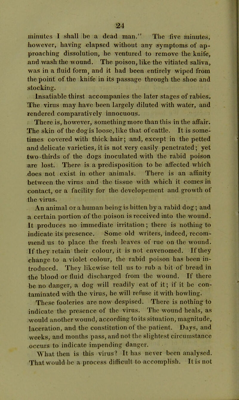 minutes 1 shall be a dead man.” The five minutes, however, having elapsed without any symptoms of ap- proaching dissolution, he ventured to remove the knife, and wash the wound. The poison, like the vitiated saliva, was in a fluid form, and it had been entirely wiped from the point of the knife in its passage through the shoe and stocking. Insatiable thirst accompanies the later stages of rabies. The virus may have been largely diluted with water, and rendered comparatively innocuous. There is, however, something more than this in the affair. The skin of the dog is loose, like that of cattle. It is some- times covered with thick hair; and, except in the petted and delicate varieties, it is not very easily penetrated; yet two-thirds of the dogs inoculated with the rabid poison are lost. There is a predisposition to be affected which does not exist in other animals. There is an affinity between the virus and the tissue with which it comes in contact, or a facility for the devclopement and growth of the virus. An animal or a human being is bitten by a rabid dog; and a certain portion of the poison is received into the wound. It produces no immediate irritation; there is nothing to indicate its presence. Some old writers, indeed, recom- mend us to place the fresh leaves of rue on the wound. If they retain their colour, it is not envenomed. If they change to a violet colour, the rabid poison has been in- troduced. They likewise tell us to rub a bit of bread in the blood or fluid discharged from the wound. If there be no danger, a dog will readily eat of it; if it be con- taminated with the virus, he will refuse it with howling. These fooleries are now despised. There is nothing to indicate the presence of the virus. The wound heals, as would another wound, according to its situation, magnitude, laceration, and the constitution of the patient. Days, and weeks, and months pass, and not the slightest circumstance occurs to indicate impending danger. What then is this virus? It has never been analysed. That would be a process difficult to accomplish. It is not
