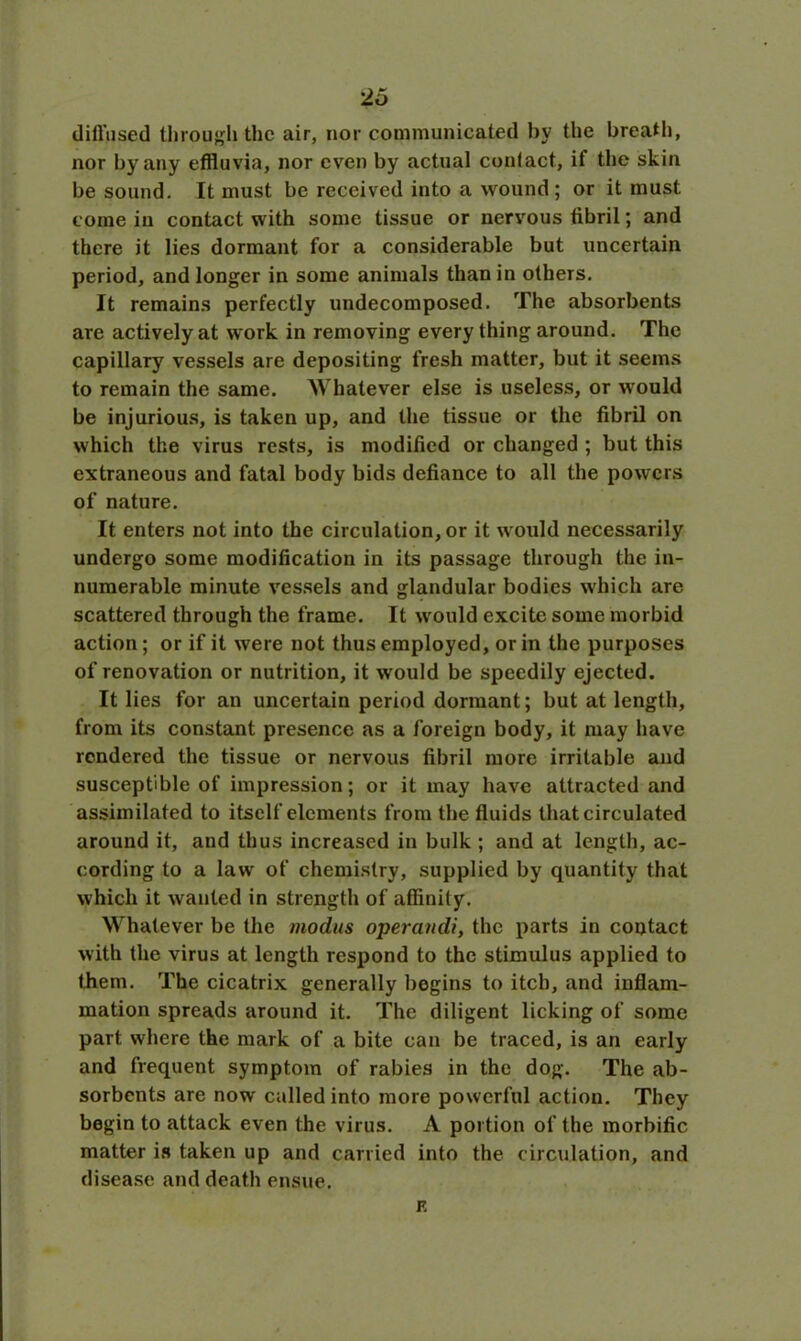 diffused through the air, nor communicated by the breath, nor by any effluvia, nor even by actual contact, if the skin be sound. It must be received into a wound; or it must come in contact with some tissue or nervous fibril; and there it lies dormant for a considerable but uncertain period, and longer in some animals than in others. It remains perfectly undecomposed. The absorbents are actively at work in removing every thing around. The capillary vessels are depositing fresh matter, but it seems to remain the same. Whatever else is useless, or would be injurious, is taken up, and the tissue or the fibril on which the virus rests, is modified or changed ; but this extraneous and fatal body bids defiance to all the powers of nature. It enters not into the circulation, or it would necessarily undergo some modification in its passage through the in- numerable minute vessels and glandular bodies which are scattered through the frame. It would excite some morbid action; or if it were not thus employed, or in the purposes of renovation or nutrition, it would be speedily ejected. It lies for an uncertain period dormant; but at length, from its constant presence as a foreign body, it may have rendered the tissue or nervous fibril more irritable and susceptible of impression; or it may have attracted and assimilated to itself elements from the fluids that circulated around it, and thus increased in bulk ; and at length, ac- cording to a law of chemistry, supplied by quantity that which it wanted in strength of affinity. Whatever be the modus operandi, the parts in contact with the virus at length respond to the stimulus applied to them. The cicatrix generally begins to itch, and inflam- mation spreads around it. The diligent licking of some part where the mark of a bite can be traced, is an early and frequent symptom of rabies in the dog. The ab- sorbents are now called into more powerful action. They begin to attack even the virus. A portion of the morbific matter is taken up and carried into the circulation, and disease and death ensue. F
