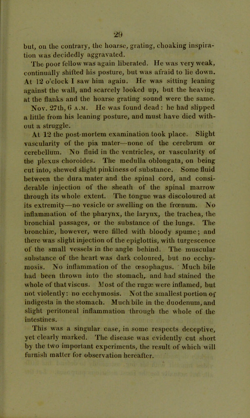but, ou the contrary, the hoarse, grating, choakiug inspira- tion was decidedly aggravated. The poor fellow was again liberated. He was very weak, continually shifted his posture, but was afraid to lie down. At 12 o’clock I saw him again. He was sitting leaning against the wall, and scarcely looked up, but the heaving at the flanks and the hoarse grating sound were the same. Nov. 27th, G a.m. He was found dead : he had slipped a little from his leaning posture, and must have died with- out a struggle. At 12 the post-mortem examination took place. Slight vascularity of the pia mater—none of the cerebrum or cerebellum. No fluid in the ventricles, or vascularity of the plexus choroides. The medulla oblongata, on being cut into, shew ed slight pinkiness of substance. Some fluid between the dura mater and the spinal cord, and consi- derable injection of the sheath of the spinal marrow through its whole extent. The tongue was discoloured at its extremity—no vesicle or swelling on the froenum. No inflammation of the pharynx, the larynx, the trachea, the bronchial passages, or the substance of the lungs. The bronchias, however, were filled with bloody spume; and there was slight injection of the epiglottis, with turgescence of the small vessels in the angle behind. The muscular substance of the heart was dark coloured, but no ecchy- mosis. No inflammation of the oesophagus. Much bile had been thrown into the stomach, and had stained the whole of that viscus. Most of the rugee were inflamed, but not violently: no ccchymosis. Not the smallest portion of indigesta in the stomach. Much bile in the duodenum, and slight peritoneal inflammation through the whole of the intestines. This was a singular case, in some respects deceptive, yet clearly marked. The disease was evidently cut short by the two important experiments, the result of which will furnish matter for observation hereafter.