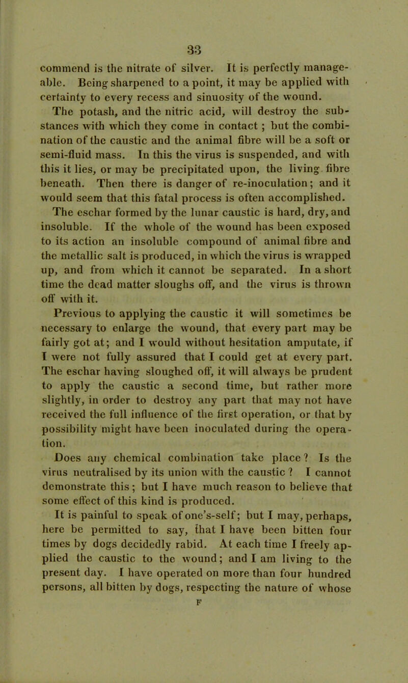 commend is the nitrate of silver. It is perfectly manage- able. Being sharpened to a point, it may be applied with certainty to every recess and sinuosity of the wound. The potash, and the nitric acid, will destroy the sub- stances with which they come in contact ; but the combi- nation of the caustic and the animal fibre will be a soft or semi-fluid mass. In this the virus is suspended, and with this it lies, or may be precipitated upon, the living fibre beneath. Then there is danger of re-inoculation; and it would seem that this fatal process is often accomplished. The eschar formed by the lunar caustic is hard, dry, and insoluble. If the whole of the wound has been exposed to its action an insoluble compound of animal fibre and the metallic salt is produced, in which the virus is wrapped up, and from which it cannot be separated. In a short time the dead matter sloughs off, and the virus is thrown oft' with it. Previous to applying the caustic it will sometimes be necessary to enlarge the wound, that every part may be fairly got at; and I would without hesitation amputate, if I were not fully assured that I could get at every part. The eschar having sloughed oft, it will always be prudent to apply the caustic a second time, but rather more slightly, in order to destroy any part that may not have received the full influence of the first operation, or that by possibility might have been inoculated during the opera- tion. Does any chemical combination take place ? Is the virus neutralised by its union with the caustic ? I cannot demonstrate this; but I have much reason to believe that some effect of this kind is produced. It is painful to speak of one’s-self; but I may, perhaps, here be permitted to say, that I have been bitten four times by dogs decidedly rabid. At each time I freely ap- plied the caustic to the wound; and I am living to the present day. I have operated on more than four hundred persons, all bitten by dogs, respecting the nature of whose F